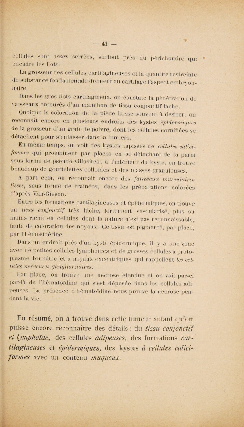 cellules sont assez serrées, surtout près du périchondre qui encadre les îlots. La grosseur des cellules cartilagineuses et la quantité restreinte de substance fondamentale donnent au cartilage l’aspect embryon¬ naire. Dans les gros îlots cartilagineux, on constate la pénétration de vaisseaux entourés d’un manchon de tissu conjonctif lâche. Quoique la coloration de la pièce laisse souvent à désirer, on reconnaît encore en plusieurs endroits des kystes épidermiques de la gi osseui d un grain de poivre, dont les cellules cornifîées se détachent pour s’entasser dans la lumière. En même temps, on voit des kystes tapissés de cellules calici¬ formes qui proéminent par places en se détachant de la paroi sous forme de pseudo-villosités; à l’intérieur du kyste, on trouve beaucoup de gouttelettes colloïdes et des masses granuleuses. A paît cela, on reconnaît encore des faisceaux musculaires lisses, sous forme de traînées, dans les préparations colorées d’après Yan-Gieson. Entre les formations cartilagineuses et épidermiques, on trouve un tissu conjonctif très lâche, fortement vascularisé, plus ou moins riche en cellules dont la nature n’est pas reconnaissable, faute de coloration des noyaux. Ce tissu est pigmenté, par place, par l’hémosidérine. Dans un endroit près d’un kyste épidermique, il y a une zone avec de petites cellules lymphoïdes et de grosses cellules à proto¬ plasme brunâtre et à noyaux excentriques qui rappellent les cel¬ lules nerveuses ganglionnaires. Par place, on trouve une nécrose étendue et on voit par-ci par-là de l’hématoïdine qui s’est déposée dans les cellules adi¬ peuses. La présence d’hématoïdine nous prouve la nécrose pen¬ dant la vie. En résumé, on a trouvé dans cette tumeur autant qu’on puisse encore reconnaître des détails : du tissu conjonctif et lymphoïde, des cellules adipeuses, des formations car¬ tilagineuses et épidermiques, des kystes à cellules calici¬ formes avec un contenu muqueux.