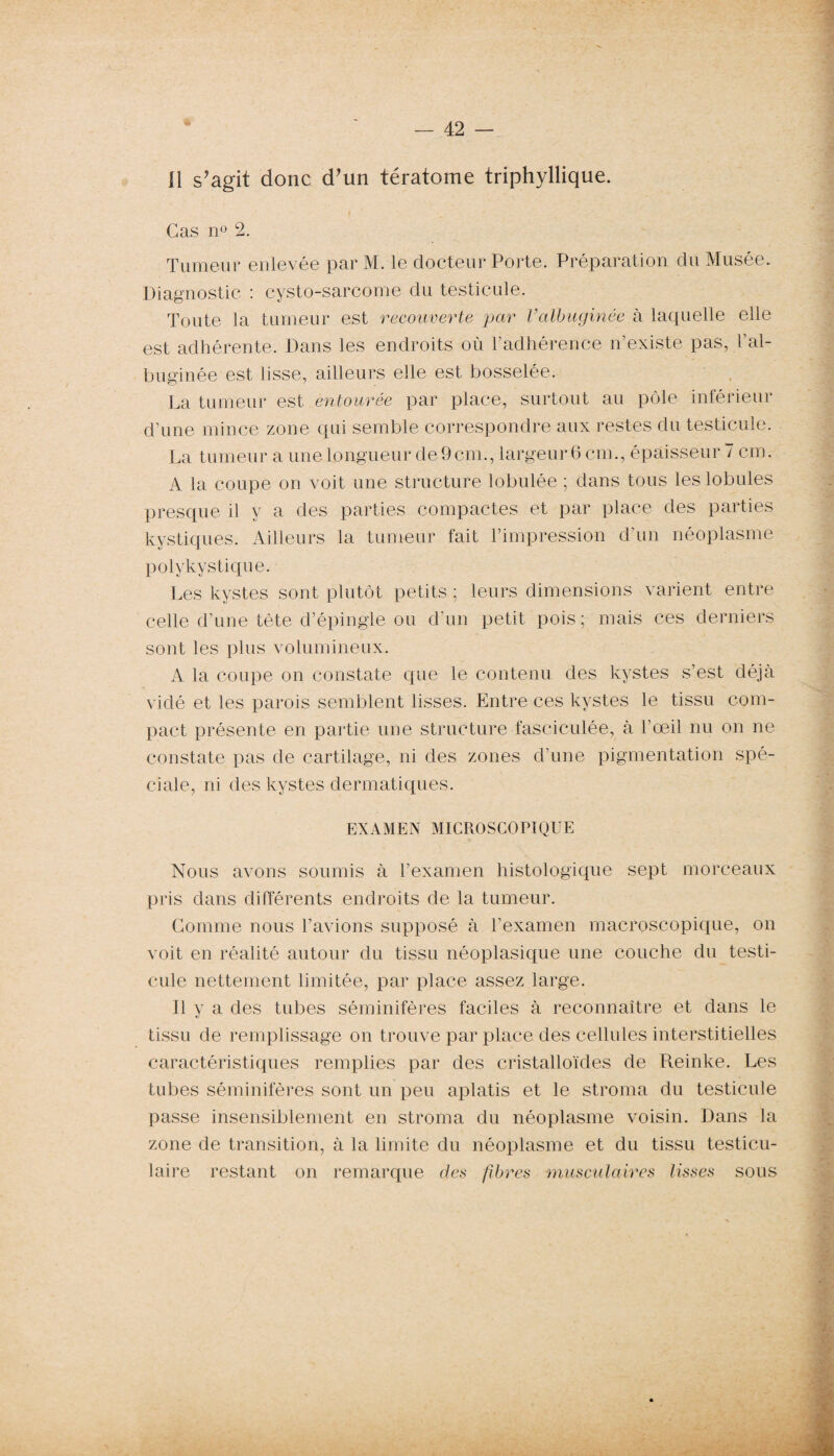 Il s’agit donc d’un tératome triphyllique. Cas n° 2. Tumeur enlevée par M. le docteur Porte. Préparation du Musée. Diagnostic : cysto-sarcome du testicule. Toute la tumeur est recouverte jour Vaïbuginée à laquelle elle est adhérente. Dans les endroits où l’adhérence n’existe pas, l’ai- buginée est lisse, ailleurs elle est bosselée. La tumeur est entourée par place, surtout au pôle inférieur d’une mince zone qui semble correspondre aux restes du testicule. La tumeur a une Longueur de 9cm., largeur 6 cm., épaisseur 7 cm. A la coupe on voit une structure lobulée ; dans tous les lobules presque il y a des parties compactes et par place des parties kystiques. Ailleurs la tumeur fait l’impression d’un néoplasme polykystique. Les kystes sont plutôt petits ; leurs dimensions varient entre celle d’une tête d’épingle ou d’un petit pois; mais ces derniers sont les plus volumineux. A la coupe on constate que le contenu des kystes s’est déjà vidé et les parois semblent lisses. Entre ces kystes le tissu com¬ pact présente en partie une structure fasciculée, à l’œil nu on ne constate pas de cartilage, ni des zones d’une pigmentation spé¬ ciale, ni des kystes dermatiques. EXAMEN MICROSCOPIQUE Nous avons soumis à l’examen histologique sept morceaux pris dans différents endroits de la tumeur. Gomme nous l’avions supposé à l’examen macroscopique, on voit en réalité autour du tissu néoplasique une couche du testi¬ cule nettement limitée, par place assez large. 11 y a des tubes séminifères faciles à reconnaître et dans le tissu de remplissage on trouve par place des cellules interstitielles caractéristiques remplies par des cristalloïdes de Reinke. Les tubes séminifères sont un peu aplatis et le stroma du testicule passe insensiblement en stroma du néoplasme voisin. Dans la zone de transition, à la limite du néoplasme et du tissu testicu¬ laire restant on remarque des fibres musculaires lisses sous