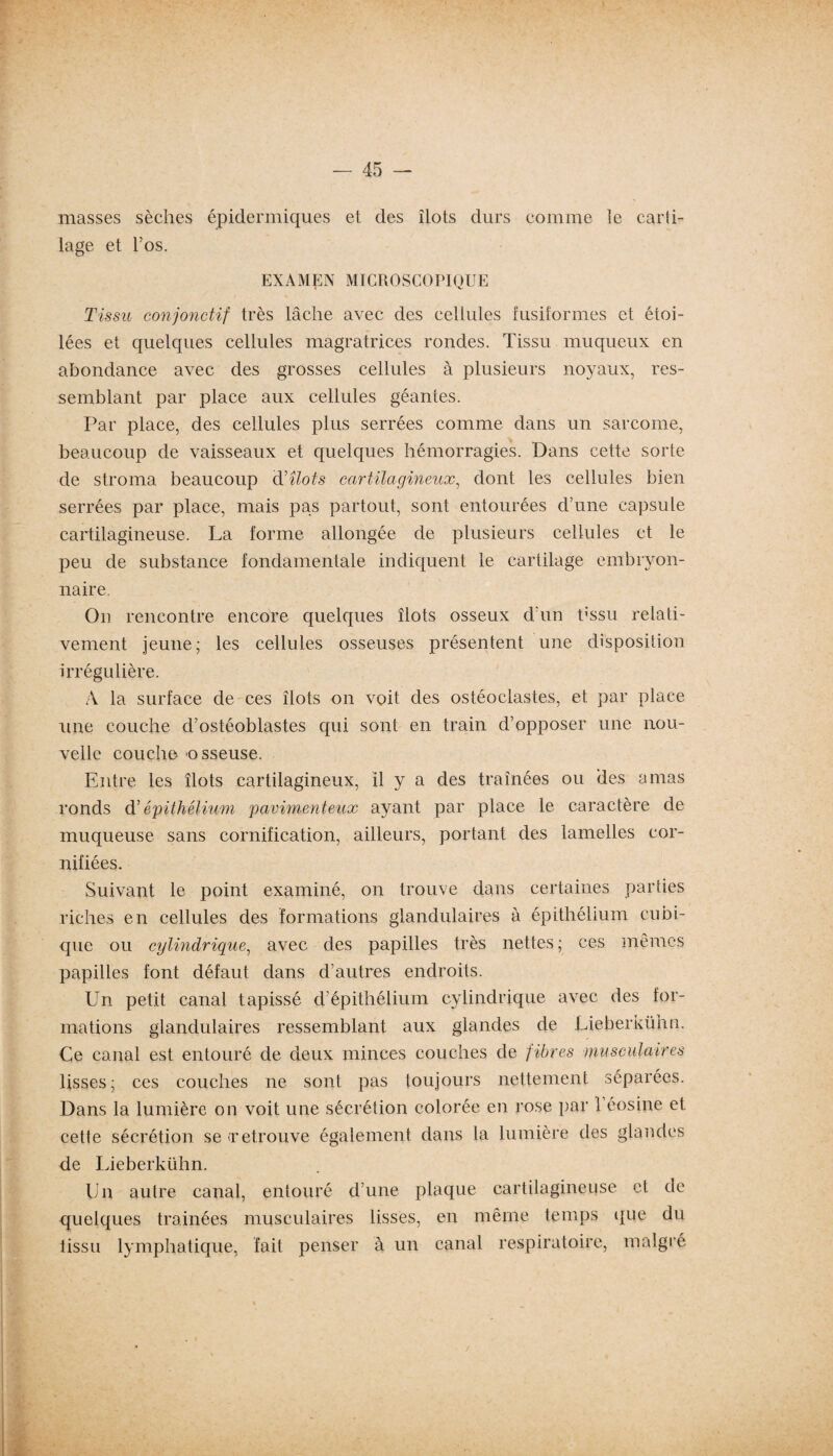 masses sèches épidermiques et des îlots durs comme le carti¬ lage et l’os. EXAMEN MICROSCOPIQUE Tissu conjonctif très lâche avec des cellules fusiformes et étoi¬ lées et quelques cellules magratrices rondes. Tissu muqueux en abondance avec des grosses cellules à plusieurs noyaux, res¬ semblant par place aux cellules géantes. Par place, des cellules plus serrées comme dans un sarcome, beaucoup de vaisseaux et quelques hémorragies. Dans cette sorte de stroma beaucoup d'îlots cartilagineux, dont les cellules bien serrées par place, mais pas partout, sont entourées d’une capsule cartilagineuse. La forme allongée de plusieurs cellules et le peu de substance fondamentale indiquent le cartilage embryon¬ naire. On rencontre encore quelques îlots osseux d’un t;ssu relati¬ vement jeune; les cellules osseuses présentent une disposition irrégulière. A la surface de ces îlots on voit des ostéoclastes, et par place une couche d’ostéoblastes qui sont en train d’opposer une nou¬ velle couche usseuse. Entre les îlots cartilagineux, il y a des traînées ou des amas ronds d'épithélium pavimenteux ayant par place le caractère de muqueuse sans cornification, ailleurs, portant des lamelles cor- nifiées. Suivant le point examiné, on trouve dans certaines parties riches en cellules des formations glandulaires à épithélium cubi¬ que ou cylindrique, avec des papilles très nettes; ces mêmes papilles font défaut dans d’autres endroits. Un petit canal tapissé d’épithélium cylindrique avec des for¬ mations glandulaires ressemblant aux glandes de Lieberkühn. Ce canal est entouré de deux minces couches de fibres musculaires lisses; ces couches ne sont pas toujours nettement séparées. Dans la lumière on voit une sécrétion colorée en rose par 1 éosine et cette sécrétion se (retrouve également dans la lumière des glandes de Lieberkühn. Un autre canal, entouré d’une plaque cartilagineuse et de quelques tramées musculaires lisses, en même temps que du tissu lymphatique, fait penser à un canal respiratoire, malgré