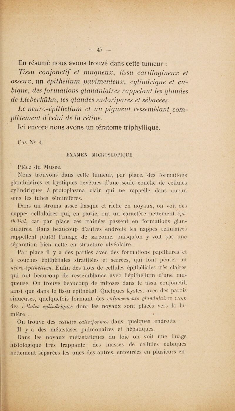 En résumé nous avons trouvé dans cette tumeur : Tissu conjonctif et muqueux, tissu cartilagineux et osseux, un épithélium pavimenteux, cylindrique et cu¬ bique■, des formations glandulaires rappelant les glandes de Lieberkiïhn, /es glandes sudoripares et sébacées. Le neuro-épithélium et un pigment ressemblant com¬ plètement à celui de la rétine. Ici encore nous avons un tératome triphyllique. Cas No 4. EXAMEN MICROSCOPIQUE Pièce du Musée. Nous trouvons dans cette tumeur, par place, des formations glandulaires et kystiques revêtues d’une seule couche de cellules cylindriques à protoplasma clair qui ne rappelle dans aucun sens les tubes séminifères. Dans un stroma assez flasque et riche en noyaux, on voit des nappes cellulaires qui, en partie, ont un caractère nettement, épi¬ thélial, car par place ces traînées passent en formations glan¬ dulaires. Dans beaucoup d’autres endroits les nappes cellulaires rappellent plutôt l’image de sarcome, puisqu’on y voit pas une séparation bien nette en structure alvéolaire. Par place il y a des parties avec des formations papillaires et à couches épithéliales stratifiées et serrées, qui font penser au névro-épithélium. Enfin des îlots de cellules épithéliales très claires qui ont beaucoup de ressemblance avec l’épithélium d’une mu¬ queuse. On trouve beaucoup de mitoses dans le tissu conjonctif, ainsi que dans le tissu épithélial. Quelques kystes, avec des parois sinueuses, quelquefois formant des enfoncements glandulaires avec des cellules cylindriques dont les noyaux sont placés vers la lu¬ mière . * On trouve des cellules caliciformes dans quelques endroits. Il y a des métastases pulmonaires et hépatiques. Dans les noyaux métastatiques du foie on voit une image histologique très frappante: des masses de cellules cubiques nettement séparées les unes des autres, entourées en plusieurs en-