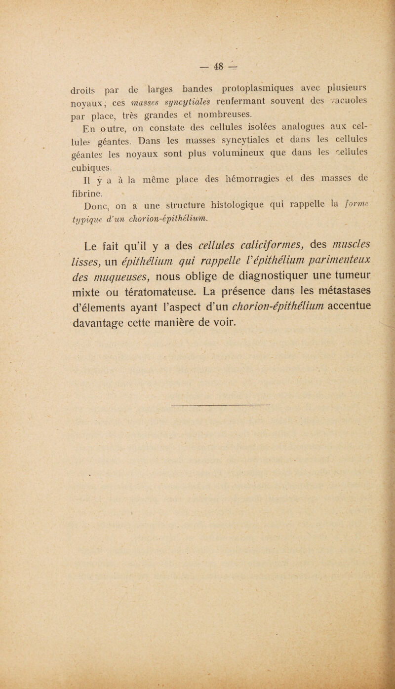droits par de larges bandes protoplasmiques avec plusieurs noyaux, ces masses syncytiales renfermant souvent des vacuoles par place, très grandes et nombreuses. En outre, on constate des cellules isolées analogues aux cel¬ lules géantes. Dans les masses syncytiales et dans les cellules géantes les noyaux sont plus volumineux que dans les cellules cubiques. Il y a à la même place des hémorragies et des masses de fibrine. Donc, on a une structure histologique qui rappelle la [orme typique d'un chorion-épithélium. Le fait qu’il y a des cellules caliciformes, des muscles lisses, un épithélium qui rappelle Vépithélium parimenteux des muqueuses, nous oblige de diagnostiquer une tumeur mixte ou tératomateuse. La présence dans les métastases d’élements ayant l’aspect d’un chorion-épithélium accentue davantage cette manière de voir.