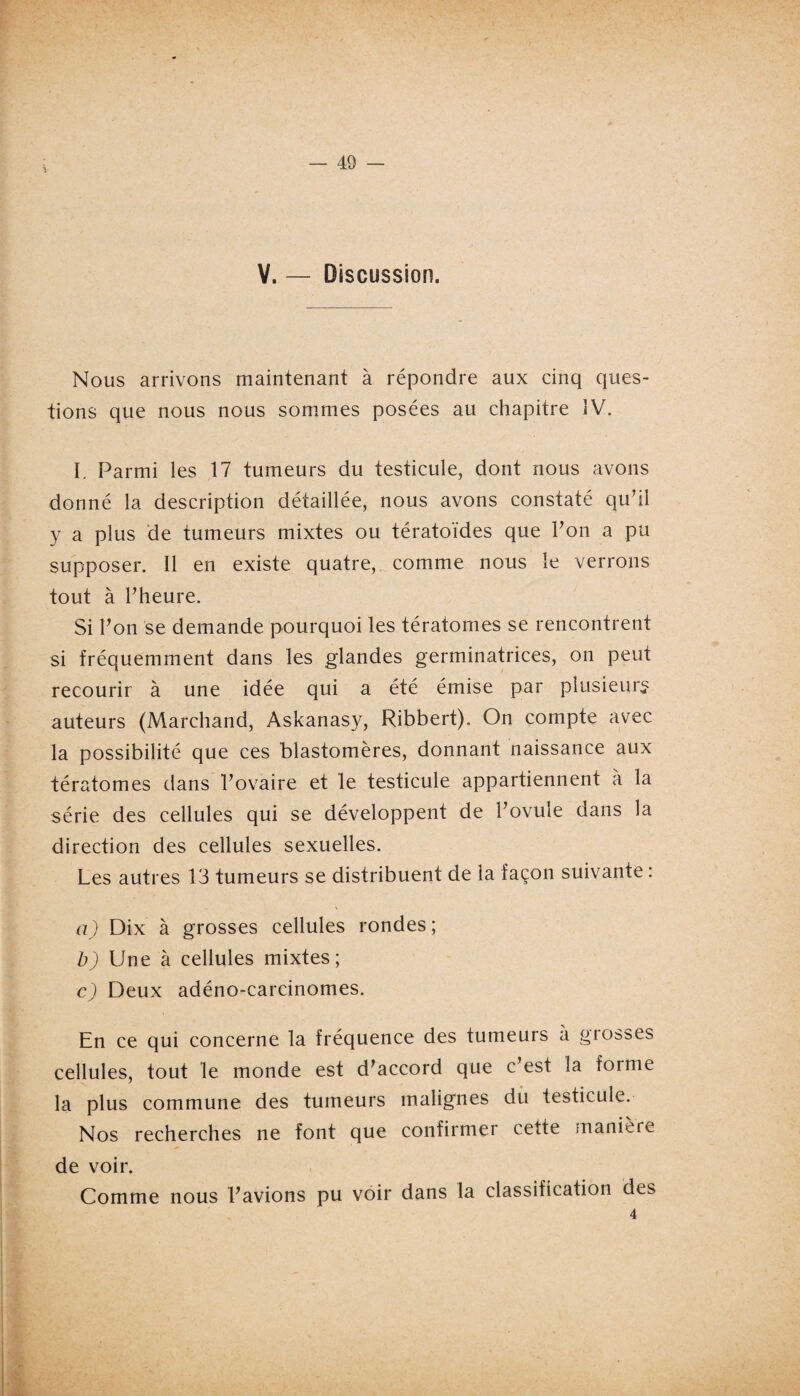 V. — Discussion. Nous arrivons maintenant à répondre aux cinq ques¬ tions que nous nous sommes posées au chapitre IV. I. Parmi les 17 tumeurs du testicule, dont nous avons donné la description détaillée, nous avons constaté qu’il y a plus de tumeurs mixtes ou tératoïdes que l’on a pu supposer. Il en existe quatre, comme nous le verrons tout à l’heure. Si l’on se demande pourquoi les tératomes se rencontrent si fréquemment dans les glandes germinatrices, on peut recourir à une idée qui a été émise par plusieurs auteurs (Marchand, Askanasy, Ribbert). On compte avec la possibilité que ces blastomères, donnant naissance aux tératomes dans l’ovaire et le testicule appartiennent à la série des cellules qui se développent de l’ovule dans la direction des cellules sexuelles. Les autres 13 tumeurs se distribuent de la façon suivante : a) Dix à grosses cellules rondes ; b) Une à cellules mixtes; c) Deux adéno-carcinomes. En ce qui concerne la fréquence des tumeurs à grosses cellules, tout le monde est d’accord que c’est la forme la plus commune des tumeurs malignes du testicule. Nos recherches ne font que confirmer cette manière de voir. Comme nous l’avions pu voir dans la classification des 4