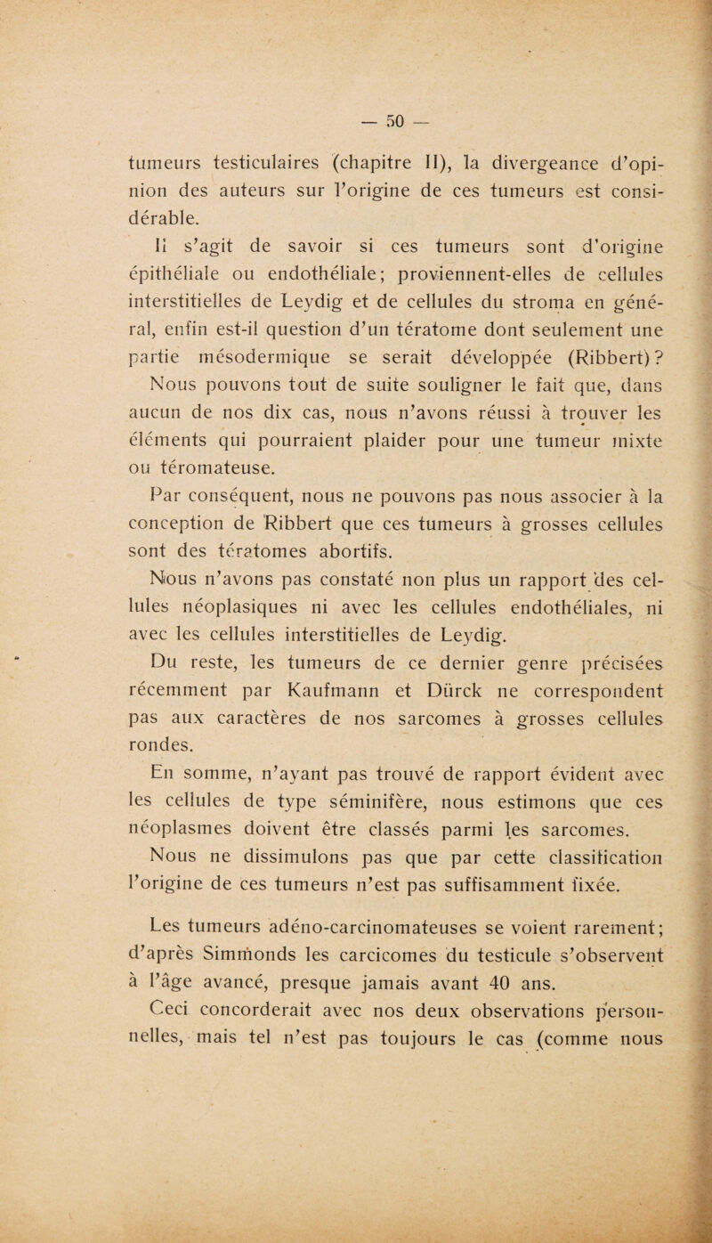 tumeurs testiculaires (chapitre II), la divergeance d’opi¬ nion des auteurs sur l’origine de ces tumeurs est consi¬ dérable. Il s’agit de savoir si ces tumeurs sont d’origine épithéliale ou endothéliale; proviennent-elles de cellules interstitielles de Leydig et de cellules du stroma en géné¬ ral, enfin est-il question d’un tératome dont seulement une partie mésodermique se serait développée (Ribbert)? Nous pouvons tout de suite souligner le fait que, dans aucun de nos dix cas, nous n’avons réussi à trouver les éléments qui pourraient plaider pour une tumeur mixte ou téromateuse. Par conséquent, nous ne pouvons pas nous associer à la conception de Ribbert que ces tumeurs à grosses cellules sont des tératomes abortifs. Nous n’avons pas constaté non plus un rapport des cel¬ lules néoplasiques ni avec les cellules endothéliales, ni avec les cellules interstitielles de Leydig. Du reste, les tumeurs de ce dernier genre précisées récemment par Kaufmann et Dürck ne correspondent pas aux caractères de nos sarcomes à grosses cellules rondes. En somme, n’ayant pas trouvé de rapport évident avec les cellules de type séminifère, nous estimons que ces néoplasmes doivent être classés parmi les sarcomes. Nous ne dissimulons pas que par cette classification l’origine de ces tumeurs n’est pas suffisamment fixée. Les tumeurs adéno-carcinomateuses se voient rarement; d’après Simmonds les carcicomes du testicule s’observent à l’âge avancé, presque jamais avant 40 ans. Ceci concorderait avec nos deux observations person¬ nelles, mais tel n’est pas toujours le cas (comme nous