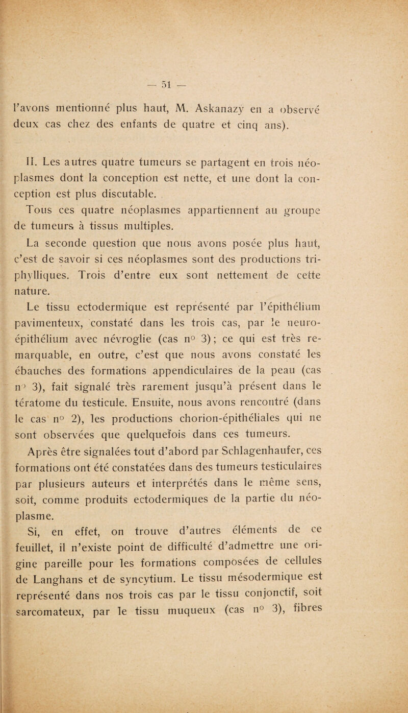 l'avons mentionné plus haut, M. Àskanazy en a observé deux cas chez des enfants de quatre et cinq ans). II. Les autres quatre tumeurs se partagent en trois néo¬ plasmes dont la conception est nette, et une dont la con¬ ception est plus discutable. Tous ces quatre néoplasmes appartiennent au groupe de tumeurs à tissus multiples. La seconde question que nous avons posée plus haut, c'est de savoir si ces néoplasmes sont des productions tri- phylliques. Trois d'entre eux sont nettement de cette nature. Le tissu ectodermique est représenté par l'épithélium pavimenteux, constaté dans les trois cas, par le neuro- épithélium avec névroglie (cas n° 3) ; ce qui est très re¬ marquable, en outre, c'est que nous avons constaté les ébauches des formations appendiculaires de la peau (cas n° 3), fait signalé très rarement jusqu'à présent dans le tératome du testicule. Ensuite, nous avons rencontré (dans le cas n° 2), les productions chorion-épithéliales qui ne sont observées que quelquefois dans ces tumeurs. Après être signalées tout d'abord par Schlagenhaufer, ces formations ont été constatées dans des tumeurs testiculaires par plusieurs auteurs et interprétés dans le même sens, soit, comme produits ectodermiques de la partie du néo¬ plasme. Si, en effet, on trouve d'autres éléments de ce feuillet, il n'existe point de difficulté d'admettre une ori¬ gine pareille pour les formations composées de cellules de Langhans et de syncytium. Le tissu mésodermique est représenté dans nos trois cas par le tissu conjonctif, soit sarcomateux, par le tissu muqueux (cas n() 3), fibres