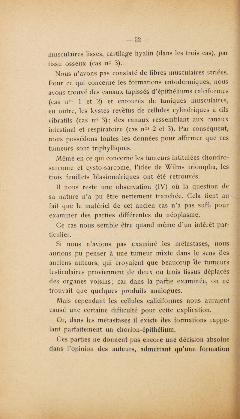 musculaires lisses, cartilage hyalin (dans les trois cas), par tissu osseux (cas n° 3). Nous n’avons pas constaté de fibres musculaires striées. Pour ce qui concerne les formations entodermiques, nous avons trouvé des canaux tapissés d’épithéliums calciformes (cas nos 1 et 2) et entourés de tuniques musculaires, en outre, les kystes revêtus de cellules cylindriques à cils vibratils (cas n° 3) ; des canaux ressemblant aux canaux intestinal et respiratoire (cas nos 2 et 3). Par conséquent, nous possédons toutes les données pour affirmer que ces tumeurs sont triphylliques. Même en ce qui concerne les tumeurs intitulées chondro¬ sarcome et cysto-sarcome, l’idée de Wilms triompha, les trois feuillets blastomériques ont été retrouvés. Il nous reste une observation (IV) où la question de sa nature n’a pu être nettement tranchée. Cela tient au fait que le matériel de cet ancien cas n’a pas suffi pour examiner des parties différentes du néoplasme. Ce cas nous semble être quand même d’un intérêt par¬ ticulier. Si nous n’avions pas examiné les métastases, nous aurions pu penser à une tumeur mixte dans le sens des anciens auteurs, qui croyaient que beaucoup de tumeurs testiculaires proviennent çle deux ou trois tissus déplacés des organes voisins; car dans la partie examinée, on ne trouvait que quelques produits analogues. Mais cependant les cellules caliciformes nous auraient causé une certaine difficulté pour cette explication. Or, dans les métastases il existe des formations rappe¬ lant parfaitement un chorion-épithélium. Ces parties ne donnent pas encore une décision absolue dans l’opinion des auteurs, admettant qu’une formation
