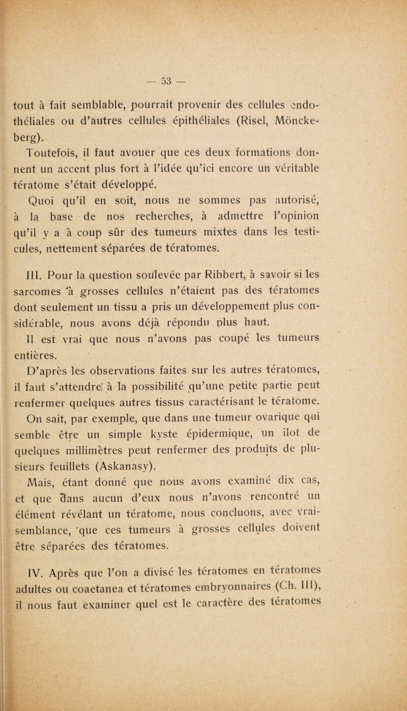 tout à fait semblable, pourrait provenir des cellules endo¬ théliales ou d’autres cellules épithéliales (Risel, Môncke- berg). Toutefois, il faut avouer que ces deux formations don¬ nent un accent plus fort à l’idée qu’ici encore un véritable tératome s’était développé. Quoi qu’il en soit, nous ne sommes pas autorisé, à la base de nos recherches, à admettre l’opinion qu’il y a à coup sûr des tumeurs mixtes dans les testi¬ cules, nettement séparées de tératomes. III. Pour la question soulevée par Ribbert, à savoir si les sarcomes 4à grosses cellules n’étaient pas des tératomes dont seulement un tissu a pris un développement plus con¬ sidérable, nous avons déjà répondu plus haut. Il est vrai que nous n’avons pas coupé les tumeurs entières. D’après les observations faites sur les autres tératomes, il faut s’attendre,' à la possibilité qu’une petite partie peut renfermer quelques autres tissus caractérisant le tératome. On sait, par exemple, que dans une tumeur ovarique qui semble être un simple kyste épidermique, un îlot de quelques millimètres peut renfermer des produits de plu¬ sieurs feuillets (Askanasy). Mais, étant donné que nous avons examiné dix cas, et que Bans aucun d’eux nous n’avons rencontré un élément révélant un tératome, nous concluons, avec vrai¬ semblance, 'que ces tumeurs à grosses cellules doivent être séparées des tératomes. IV. Après que l’on a divisé les tératomes en tératomes adultes ou coaetanea et tératomes embryonnaires (Ch. 111), il nous faut examiner quel est le caractère des tératomes