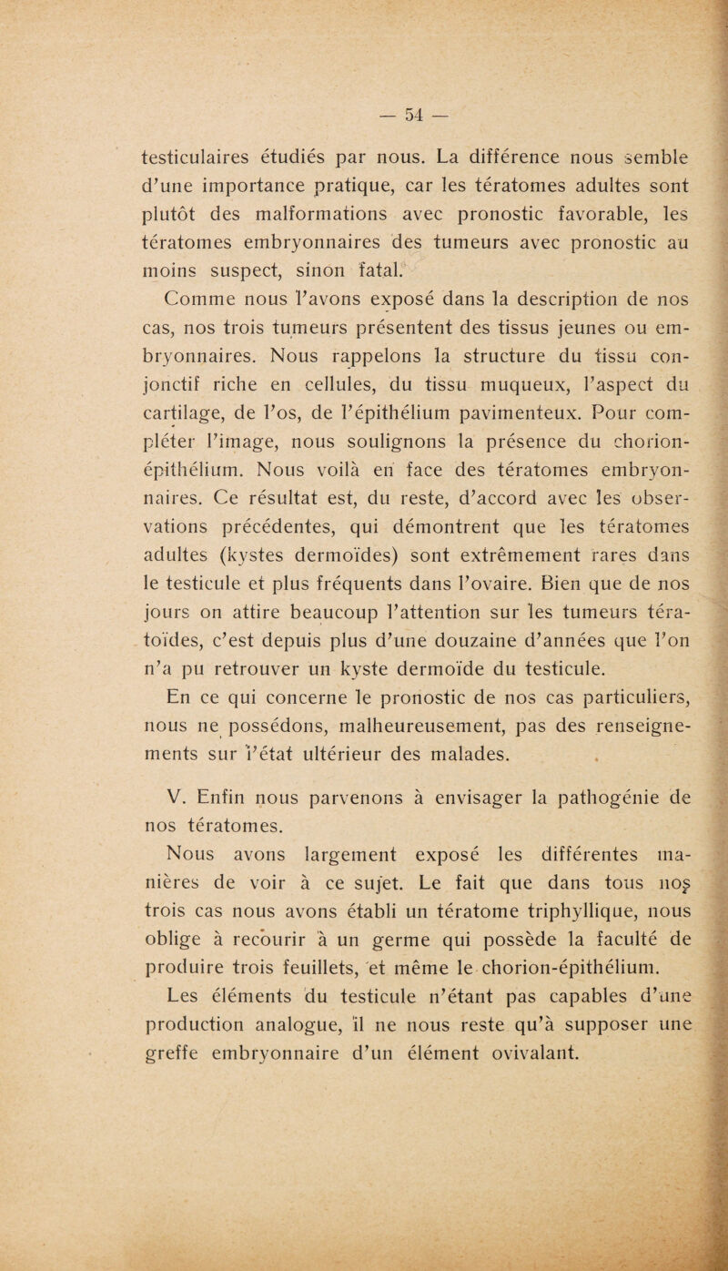 testiculaires étudiés par nous. La différence nous semble d’une importance pratique, car les tératomes adultes sont plutôt des malformations avec pronostic favorable, les tératomes embryonnaires des tumeurs avec pronostic au moins suspect, sinon fatal. Comme nous l’avons exposé dans la description de nos cas, nos trois tumeurs présentent des tissus jeunes ou em¬ bryonnaires. Nous rappelons la structure du tissu con¬ jonctif riche en cellules, du tissu muqueux, l’aspect du cartilage, de l’os, de l’épithélium pavimenteux. Pour com¬ pléter l’image, nous soulignons la présence du chorion- épithélium. Nous voilà en face des tératomes embryon¬ naires. Ce résultat est, du reste, d’accord avec les obser¬ vations précédentes, qui démontrent que les tératomes adultes (kystes dermoïdes) sont extrêmement rares dans le testicule et plus fréquents dans l’ovaire. Bien que de nos jours on attire beaucoup l’attention sur les tumeurs téra- toïdes, c’est depuis plus d’une douzaine d’années que l’on n’a pu retrouver un kyste dermoïde du testicule. En ce qui concerne le pronostic de nos cas particuliers, nous ne possédons, malheureusement, pas des renseigne¬ ments sur l’état ultérieur des malades. V. Enfin nous parvenons à envisager la pathogénie de nos tératomes. Nous avons largement exposé les différentes ma¬ nières de voir à ce sujet. Le fait que dans tous nos trois cas nous avons établi un tératome triphyllique, nous oblige à recourir à un germe qui possède la faculté de produire trois feuillets, et même le chorion-épithélium. Les éléments du testicule n’étant pas capables d’une production analogue, il ne nous reste qu’à supposer une greffe embryonnaire d’un élément ovivalant.