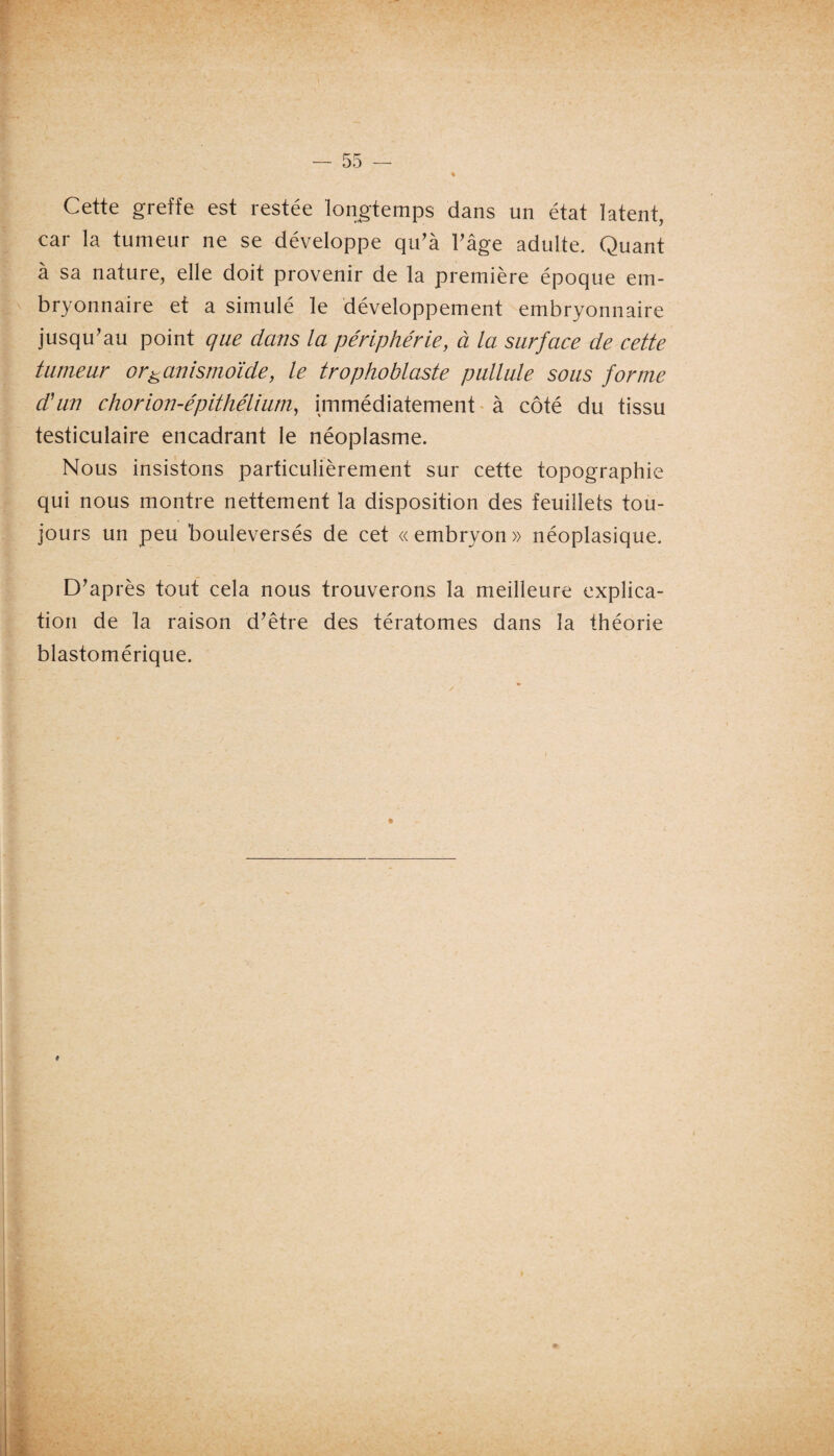 Cette greffe est restée longtemps dans un état latent, car la tumeur ne se développe qu'à l'âge adulte. Quant à sa nature, elle doit provenir de la première époque em¬ bryonnaire et a simulé le développement embryonnaire jusqu'au point que dans la périphérie, à la surface de cette tumeur or& unismoïde, le trophoblaste pullule sous forme d'un chorion-épithélium, immédiatement à côté du tissu testiculaire encadrant le néoplasme. Nous insistons particulièrement sur cette topographie qui nous montre nettement la disposition des feuillets tou¬ jours un peu bouleversés de cet «embryon» néoplasique. D'après tout cela nous trouverons la meilleure explica¬ tion de la raison d'être des tératomes dans la théorie blastomérique. * #