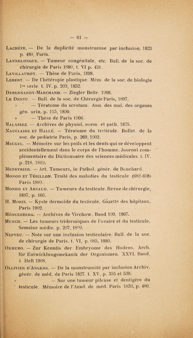 Lachèze. — De la duplicité monstrueuse par inclusion, 1823 p. 480, Paris. Lannelongue. — Tumeur congénitale, etc. Bull, de la soc. de chirurgie de Paris 1880, t. VI p. 431. Lavillauroy. — Thèse de Paris, 1898. Lebert. — De l’hétéropie plastique. Mém. de la soc. de biologie Ire Serie. t. IV. p. 203, 1852. Debernardy-Marchand. — Ziegler Beitr. 1908. Le Dentu. — Bull, de la soc. de Chirurgie Paris, 1897. » — Tératome du scrotum. Ann. des mal. des organes gén. urin. p. 115, 1890. » — Thèse de Paris 1906. Maiassez. — Archives de physiol. norm. et palh. 1875. Mauclaire et Halle. — Tératome du testicule. Bullet. de la soc. de pédiatrie Paris, p. 269,1902. Meckel. — Mémoire sur les poils et les dents qui se développent accidentellement dans le corps de l’homme. Journal com¬ plémentaire du Dictionnaire des sciences médicales, t. IV. p. 218. 1819. Menetrier. — Art. Tumeurs, in Pathol, génér. de Bouchard. Monod et Térillon. Traité des maladies du testicule (682-698) Paris 1889. Monod et Artaud. — Tumeurs du testicule. Revue de chirurgie, 1887, p. 166. H. Moris. — Kyste dermoïde du testicule. Gazette des hôpitaux. Paris 1902. Mônckeberg. — Archives de Virchow. Band 190. 1907. Munch. — Les tumeurs tridermiques de l’ovaire et du testicule. Semaine médic. p. 297, 18°9. Nepveu. — Note sur une inclusion testiculaire. Bull, de la soc. de chirurgie de Paris, t. VI, p. 685, 1880. Okhubo. — Zur Kenntis der Embryome des Hodens. Arch. fiir Entwicklungsmekanik der Organismen. XXVI. Band, 4 Heft 1908. Ollivier d’Angers. — De la monstruosité par inclusion Archiv. génér. de méd. de Paris 1827. t. XV, p. 355 et 539. » — Sur une tumeur pileuse et dentigère du * testicule. Mémoire de l’Acad. de méd. Paris 1833, p. 480.