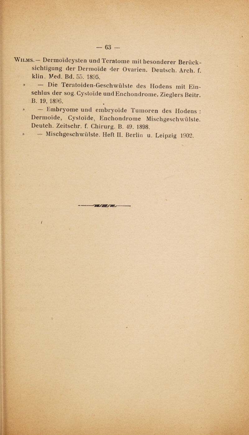 Wilms. Dermoïdcysten und Teratome mit besonderer Beriïck- sichtigung der Dermoïde der Ovarien. Deutsch. Arch. f. klin. Med. Bd. 55. 1895. » — Die Teratoiden-Geschwülste des Hodens mit Ein- schlus der sog.Cystoïde and Enchondrome. Zieglers Beitr. B. 19, 1896. 7 * » — Embryome und embryoïde Tumoren des Iiodens : Dermoide, Cysloïde, Enchondrome Mischgeschwiïlste. Deutch. Zeitschr. f. Chirurg. B. 49. 1898. » — Mischgeschwiïlste. Heft II. Berlin u. Leipzig 1902. ■rSBL/ÎSSSBi-r l