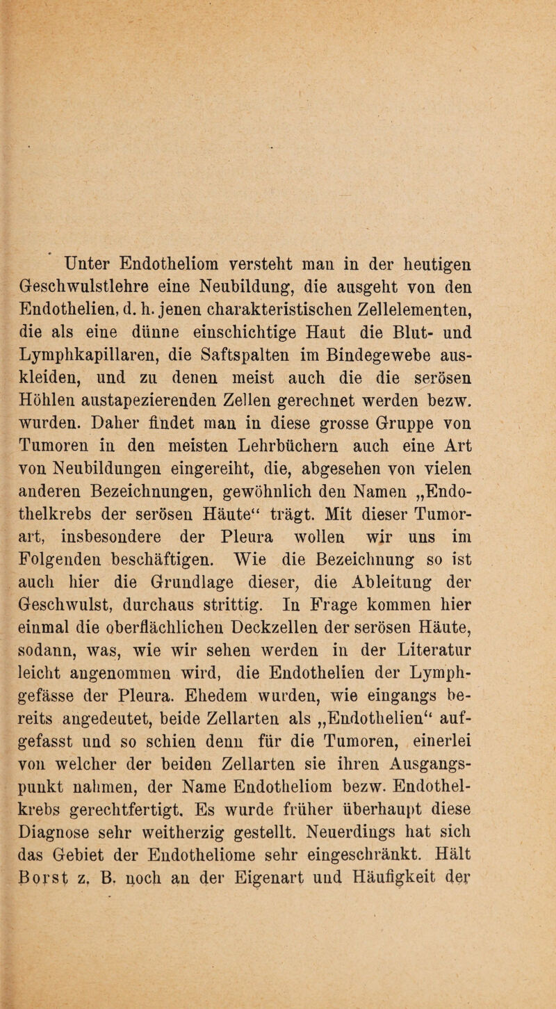 Unter Endotheliom versteht man in der heutigen Geschwulstlehre eine Neubildung, die ansgeht von den Endothelien, d. h. jenen charakteristischen Zellelementen, die als eine dünne einschichtige Haut die Blut- und Lymphkapillaren, die Saftspalten im Bindegewebe aus¬ kleiden, und zu denen meist auch die die serösen Höhlen austapezierenden Zellen gerechnet werden bezw. wurden. Daher findet man in diese grosse Gruppe von Tumoren in den meisten Lehrbüchern auch eine Art von Neubildungen eingereiht, die, abgesehen von vielen anderen Bezeichnungen, gewöhnlich den Namen „Endo¬ thelkrebs der serösen Häute“ trägt. Mit dieser Tumor¬ art, insbesondere der Pleura wollen wir uns im Folgenden beschäftigen. Wie die Bezeichnung so ist auch hier die Grundlage dieser, die Ableitung der Geschwulst, durchaus strittig. In Frage kommen hier einmal die oberflächlichen Deckzellen der serösen Häute, sodann, was, wie wir sehen werden in der Literatur leicht angenommen wird, die Endothelien der Lymph- gefässe der Pleura. Ehedem wurden, wie eingangs be¬ reits angedeutet, beide Zellarten als „Endothelien*' auf¬ gefasst und so schien denn für die Tumoren, einerlei von welcher der beiden Zellarten sie ihren Ausgangs¬ punkt nahmen, der Name Endotheliom bezw. Endothel¬ krebs gerechtfertigt. Es wurde früher überhaupt diese Diagnose sehr weitherzig gestellt. Neuerdings hat sich das Gebiet der Endotheliome sehr eingeschränkt. Hält Borst z. B. noch an der Eigenart und Häufigkeit der