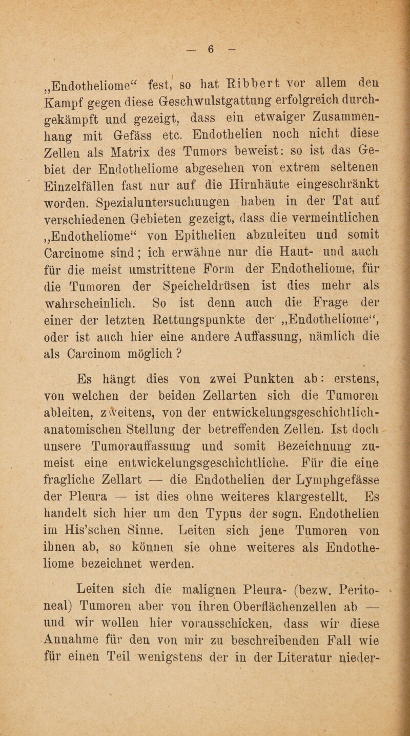 „Endotheliome“ fest, so hat Ribbert vor allem den Kampf gegen diese Geschwulstgattung erfolgreich durch¬ gekämpft und gezeigt, dass ein etwaiger Zusammen¬ hang mit Gefäss etc. Endothelien noch nicht diese Zellen als Matrix des Tumors beweist: so ist das Ge¬ biet der Endotheliome abgesehen von extrem seltenen Einzelfällen fast nur auf die Hirnhäute eingeschränkt worden. Spezialuntersuchungen haben in der Tat auf verschiedenen Gebieten gezeigt, dass die vermeintlichen „Endotheliome“ von Epithelien abzuleiten und somit Carcinome sind; ich erwähne nur die Haut- und auch für die meist umstrittene Form der Endotheliome, für die Tumoren der Speicheldrüsen ist dies mehr als wahrscheinlich. So ist denn auch die Frage der einer der letzten Rettungspunkte der „Endotheliome“, oder ist auch hier eine andere Auffassung, nämlich die als Carcinom möglich ? Es hängt dies von zwei Punkten ab: erstens, von welchen der beiden Zellarten sich die Tumoren ableiten, zweitens, von der entwickelungsgeschichtlich¬ anatomischen Stellung der betreffenden Zellen. Ist doch unsere Tumorauffassung und somit Bezeichnung zu¬ meist eine entwickelungsgeschichtliche. Für die eine fragliche Zellart — die Endothelien der Lymphgefässe der Pleura — ist dies ohne weiteres klargestellt. Es handelt sich hier um den Typus der sogn. Endothelien im His’schen Sinne. Leiten sich jene Tumoren von ihnen ab, so können sie ohne weiteres als Endothe¬ liome bezeichnet werden. Leiten sich die malignen Pleura- (bezw. Perito¬ neal) Tumoren aber von ihren Oberflächenzellen ab — und wir wollen hier vorausschicken, dass wir diese Annahme für den von mir zu beschreibenden Fall wie für einen Teil wenigstens der in der Literatur nieder-