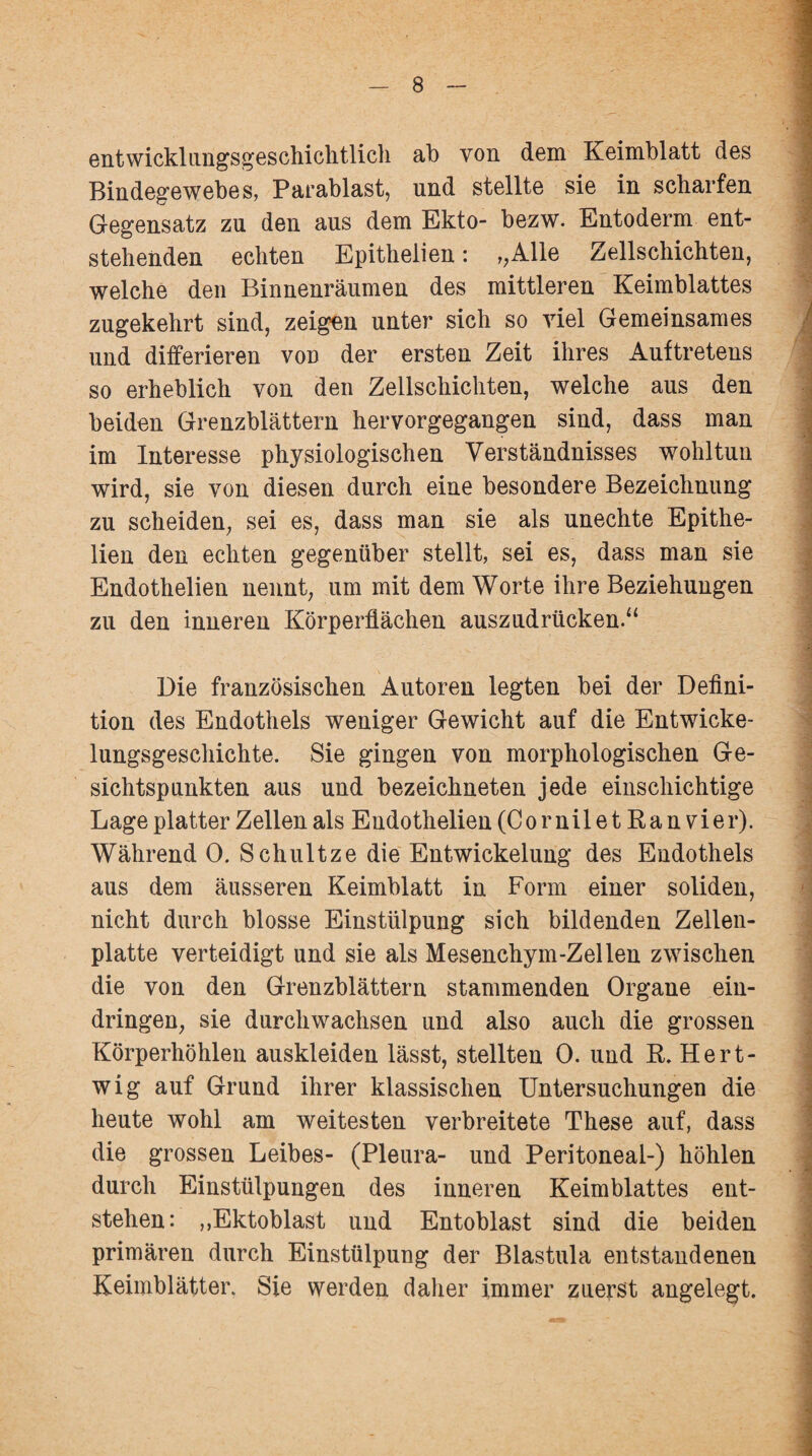 entwicklungsgeschichtlich ab von dem Keimblatt des Bindegewebes, Parablast, und stellte sie in scharfen Gegensatz zu den aus dem Ekto- bezw. Entoderm ent¬ stehenden echten Epithelien: >,Alle Zellschichten, welche den Binnenräumen des mittleren Keimblattes zugekehrt sind, zeigen unter sich so viel Gemeinsames und differieren von der ersten Zeit ihres Auftretens so erheblich von den Zellschichten, welche aus den beiden Grenzblättern hervorgegangen sind, dass man im Interesse physiologischen Verständnisses wohltun wird, sie von diesen durch eine besondere Bezeichnung zu scheiden, sei es, dass man sie als unechte Epithe¬ lien den echten gegenüber stellt, sei es, dass man sie Endothelien nennt, um mit dem Worte ihre Beziehungen zu den inneren Körperflächen auszudrücken.“ Die französischen Autoren legten bei der Defini¬ tion des Endothels weniger Gewicht auf die Entwicke¬ lungsgeschichte. Sie gingen von morphologischen Ge¬ sichtspunkten aus und bezeichneten jede einschichtige Lage platter Zellen als Endothelien (CorniletRanvier). Während 0. Schultze die Entwickelung des Endothels aus dem äusseren Keimblatt in Form einer soliden, nicht durch blosse Einstülpung sich bildenden Zellen¬ platte verteidigt und sie als Mesenchym-Zellen zwischen die von den Grenzblättern stammenden Organe ein- dringen, sie durchwachsen und also auch die grossen Körperhöhlen auskleiden lässt, stellten 0. und R. Hert- wig auf Grund ihrer klassischen Untersuchungen die heute wohl am weitesten verbreitete These auf, dass die grossen Leibes- (Pleura- und Peritoneal-) höhlen durch Einstülpungen des inneren Keimblattes ent¬ stehen: ,,Ektoblast und Entoblast sind die beiden primären durch Einstülpung der Blastula entstandenen Keimblätter. Sie werden daher immer zuerst angelegt.