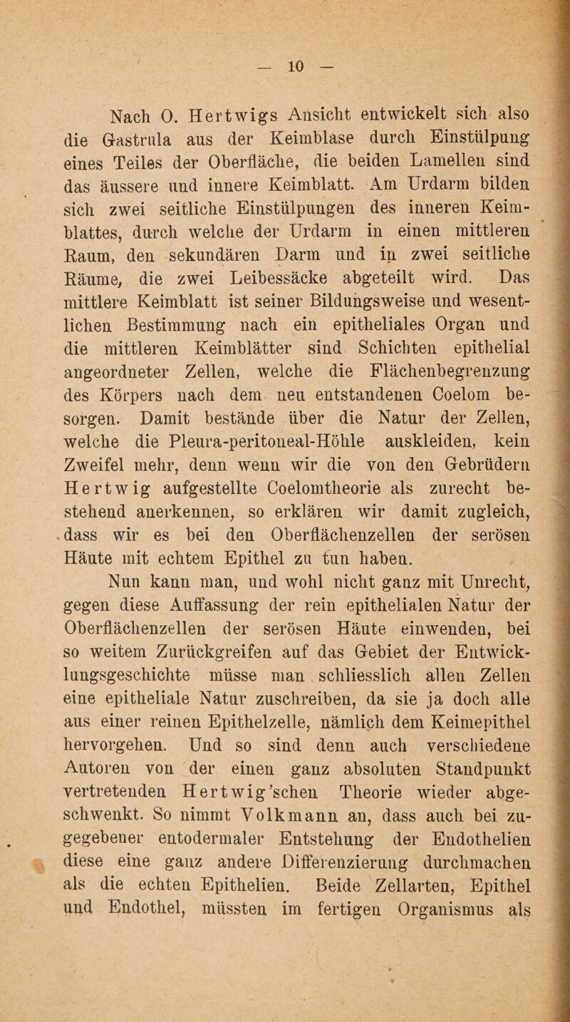 Nach 0. Hertwigs Ansicht entwickelt sich also die Gastrula aus der Keimblase durch Einstülpung eines Teiles der Oberfläche, die beiden Lamellen sind das äussere und innere Keimblatt. Am Urdarm bilden sich zwei seitliche Einstülpungen des inneren Keim¬ blattes, durch welche der Urdarm in einen mittleren Raum, den sekundären Darm und in zwei seitliche Räume, die zwei Leibessäcke abgeteilt wird. Das mittlere Keimblatt ist seiner Bildungsweise und wesent¬ lichen Bestimmung nach ein epitheliales Organ und die mittleren Keimblätter sind Schichten epithelial angeordneter Zellen, welche die Flächenbegrenzung des Körpers nach dem neu entstandenen Coelom be¬ sorgen. Damit bestände über die Natur der Zellen, welche die Pleura-peritoneal-Höhle auskleiden, kein Zweifel mehr, denn wenn wir die von den Gebrüdern Hertwig aufgestellte Coelomtheorie als zurecht be¬ stehend anerkennen, so erklären wir damit zugleich, dass wir es bei den Oberflächenzellen der serösen Häute mit echtem Epithel zu tun haben. Nun kann man, und wohl nicht ganz mit Unrecht, gegen diese Auffassung der rein epithelialen Natur der Oberflächenzellen der serösen Häute einwenden, bei so weitem Zurückgreifen auf das Gebiet der Entwick¬ lungsgeschichte müsse man schliesslich allen Zellen eine epitheliale Natur zuschreiben, da sie ja doch alle aus einer reinen Epithelzelle, nämlich dem Keimepithel hervorgehen. Und so sind denn auch verschiedene Autoren von der einen ganz absoluten Standpunkt vertretenden Hert wig’schen Theorie wieder abge¬ schwenkt. So nimmt Volkmann an, dass auch bei zu¬ gegebener entodermaler Entstehung der Endothelien diese eine ganz andere Differenzierung durchmachen als die echten Epithelien. Beide Zellarten, Epithel und Endothel, müssten im fertigen Organismus als