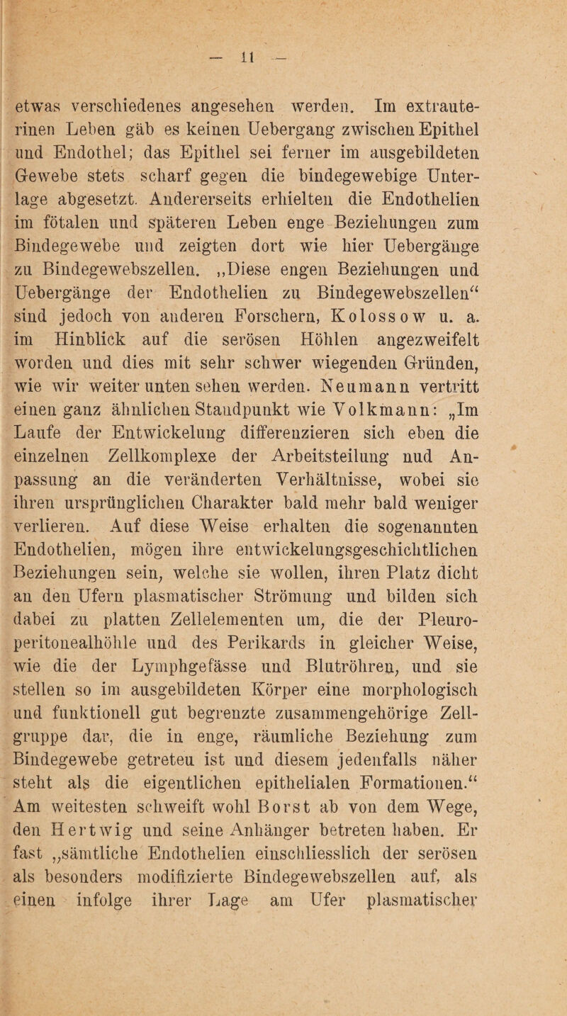 etwas verschiedenes angesehen werden. Im extraute¬ rinen Leben gab es keinen Uebergang zwischen Epithel und Endothel; das Epithel sei ferner im ausgebildeten Gewebe stets scharf gegen die bindegewebige Unter¬ lage abgesetzt. Andererseits erhielten die Endothelien im fötalen und späteren Leben enge Beziehungen zum Bindegewebe und zeigten dort wie hier Uebergänge zu Bindegewebszellen. ,,Diese engen Beziehungen und Uebergänge der Endothelien zu Bindegewebszellen“ sind jedoch von anderen Forschern, Kolossow u. a. im Hinblick auf die serösen Höhlen angezweifelt worden und dies mit sehr schwer wiegenden Gründen, wie wir weiter unten sehen werden. Neu mann vertritt einen ganz ähnlichen Standpunkt wie Volkmann: „Im Laufe der Entwickelung differenzieren sich eben die einzelnen Zellkomplexe der Arbeitsteilung nud An¬ passung an die veränderten Verhältnisse, wobei sie ihren ursprünglichen Charakter bald mehr bald weniger verlieren. Auf diese Weise erhalten die sogenannten Endothelien, mögen ihre entwickelungsgeschichtlichen Beziehungen sein, welche sie wollen, ihren Platz dicht an den Ufern plasmatischer Strömung und bilden sich dabei zu platten Zellelementen um, die der Pleuro¬ peritonealhöhle und des Perikards in gleicher Weise, wie die der Lymphgefässe und Blutröhren, und sie stellen so im ausgebildeten Körper eine morphologisch und funktionell gut begrenzte zusammengehörige Zell¬ gruppe dar, die in enge, räumliche Beziehung zum Bindegewebe getreteu ist und diesem jedenfalls näher steht als die eigentlichen epithelialen Formationen.“ Am weitesten schweift wohl Borst ab von dem Wege, den Hertwig und seine Anhänger betreten haben. Er fast „sämtliche Endothelien einschliesslich der serösen als besonders modifizierte Bindegewebszellen auf, als einen infolge ihrer Lage am Ufer plasmatischer