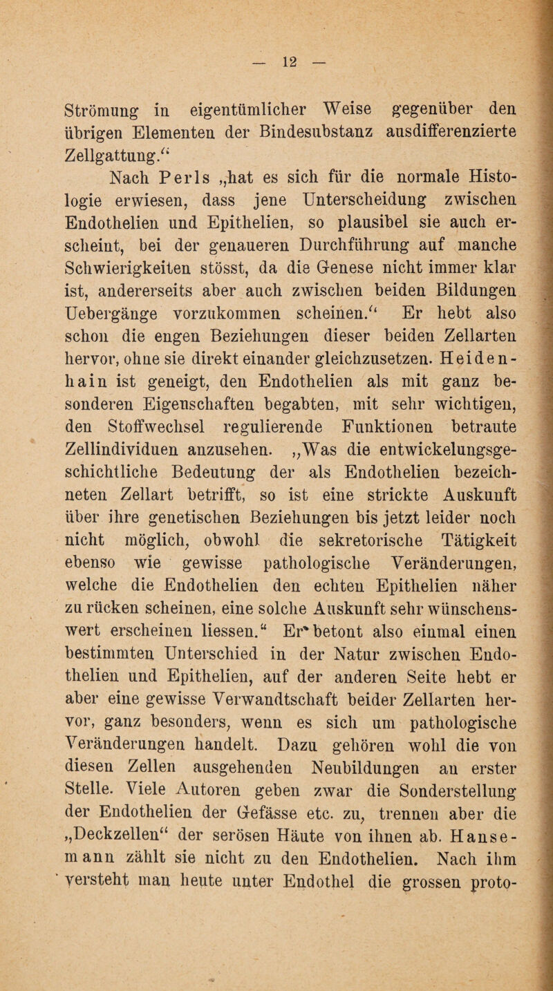 Strömung in eigentümlicher Weise gegenüber den übrigen Elementen der Bindesubstanz ansdifferenzierte Zellgattung/4 Nach Perls ,,hat es sich für die normale Histo¬ logie erwiesen, dass jene Unterscheidung zwischen Endothelien und Epithelien, so plausibel sie auch er¬ scheint, bei der genaueren Durchführung auf manche Schwierigkeiten stösst, da die Genese nicht immer klar ist, andererseits aber auch zwischen beiden Bildungen Uebergänge vorzukommen scheinen/1 Er hebt also schon die engen Beziehungen dieser beiden Zellarten hervor, ohne sie direkt einander gleichzusetzen. Heide n- hain ist geneigt, den Endothelien als mit ganz be¬ sonderen Eigenschaften begabten, mit sehr wichtigen, den Stoffwechsel regulierende Funktionen betraute Zellindividuen anzusehen. ,;Was die entwickelungsge¬ schichtliche Bedeutung der als Endothelien bezeich- neten Zellart betrifft, so ist eine strickte Auskunft über ihre genetischen Beziehungen bis jetzt leider noch nicht möglich, obwohl die sekretorische Tätigkeit ebenso wie gewisse pathologische Veränderungen, welche die Endothelien den echten Epithelien näher zu rücken scheinen, eine solche Auskunft sehr wünschens¬ wert erscheinen Hessen.“ Er*betont also einmal einen bestimmten Unterschied in der Natur zwischen Eudo- thelien und Epithelien, auf der anderen Seite hebt er aber eine gewisse Verwandtschaft beider Zellarten her¬ vor, ganz besonders, wenn es sich um pathologische Veränderungen handelt. Dazu gehören wohl die von diesen Zellen ausgehenden Neubildungen au erster Stelle. Viele Autoren geben zwar die Sonderstellung der Endothelien der Gefässe etc. zu, trennen aber die ,,Deckzellen“ der serösen Häute von ihnen ab. Hanse¬ mann zählt sie nicht zu den Endothelien. Nach ihm ‘ versteht man heute unter Endothel die grossen proto-