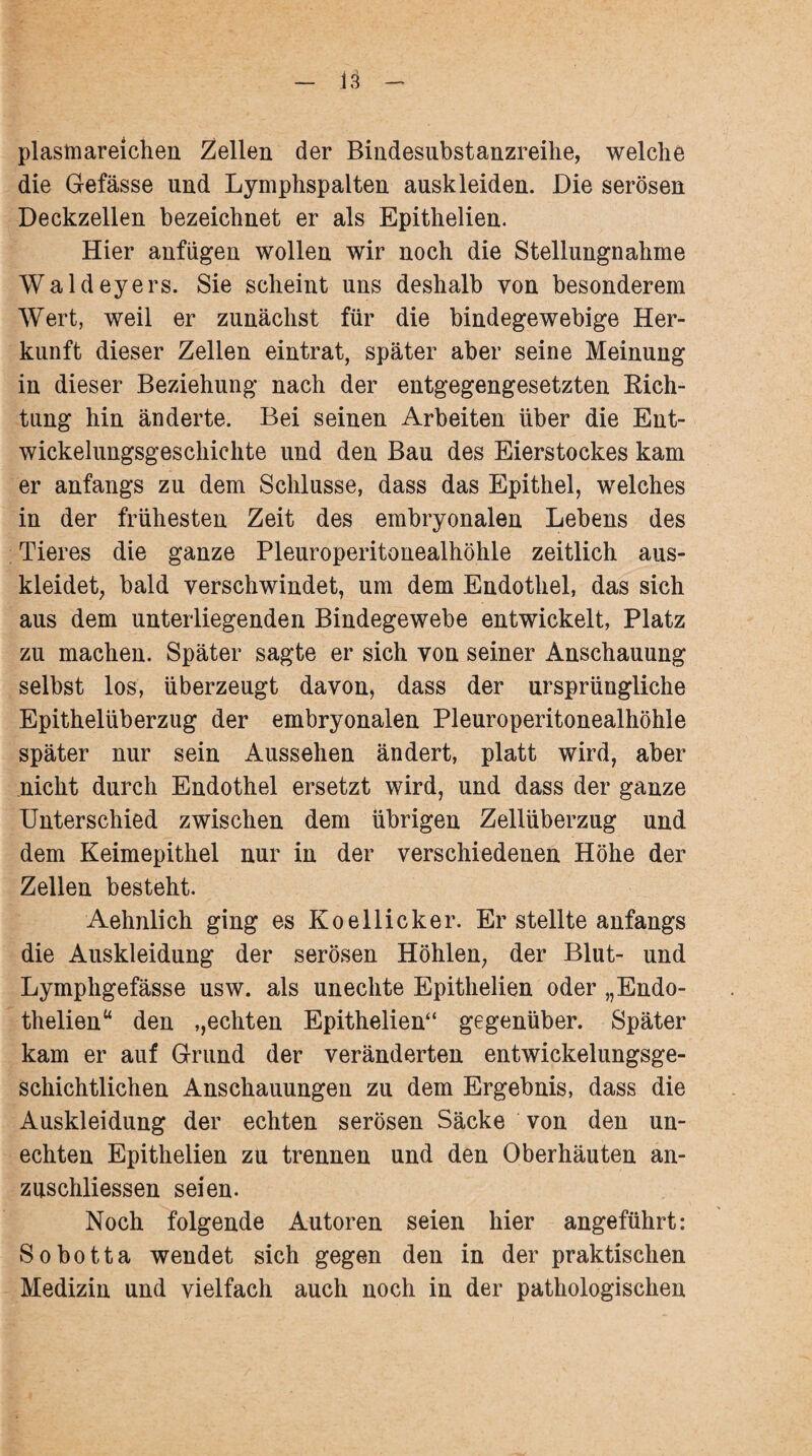 plastnareichen Zellen der Bindesubstanzreihe, welche die Gefässe und Lymphspalten auskleiden. Die serösen Deckzellen bezeichnet er als Epithelien. Hier anfügen wollen wir noch die Stellungnahme Waldeyers. Sie scheint uns deshalb von besonderem Wert, weil er zunächst für die bindegewebige Her¬ kunft dieser Zellen eintrat, später aber seine Meinung in dieser Beziehung nach der entgegengesetzten Rich¬ tung hin änderte. Bei seinen Arbeiten über die Ent¬ wickelungsgeschichte und den Bau des Eierstockes kam er anfangs zu dem Schlüsse, dass das Epithel, welches in der frühesten Zeit des embryonalen Lebens des Tieres die ganze Pleuroperitonealhöhle zeitlich aus¬ kleidet, bald verschwindet, um dem Endothel, das sich aus dem unterliegenden Bindegewebe entwickelt, Platz zu machen. Später sagte er sich von seiner Anschauung selbst los, überzeugt davon, dass der ursprüngliche Epithelüberzug der embryonalen Pleuroperitonealhöhle später nur sein Aussehen ändert, platt wird, aber nicht durch Endothel ersetzt wird, und dass der ganze Unterschied zwischen dem übrigen Zellüberzug und dem Keimepithel nur in der verschiedenen Höhe der Zellen besteht. Aehnlich ging es Koellicker. Erstellte anfangs die Auskleidung der serösen Höhlen, der Blut- und Lymphgefässe usw. als unechte Epithelien oder „Endo- thelien“ den ,,echten Epithelien“ gegenüber. Später kam er auf Grund der veränderten entwickelungsge¬ schichtlichen Anschauungen zu dem Ergebnis, dass die Auskleidung der echten serösen Säcke von den un¬ echten Epithelien zu trennen und den Oberhäuten an- zuschliessen seien. Noch folgende Autoren seien hier angeführt: Sobotta wendet sich gegen den in der praktischen Medizin und vielfach auch noch in der pathologischen