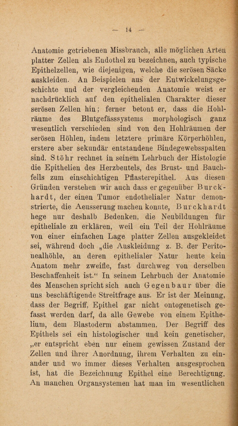 Anatomie getriebenen Missbrauch, alle möglichen Arten platter Zellen als Endothel zu bezeichnen, auch typische J Epithelzellen, wie diejenigen, welche die serösen Säcke auskleiden. An Beispielen aus der Entwickelungsge- .■ schichte und der vergleichenden Anatomie weist er nachdrücklich auf den epithelialen Charakter dieser serösen Zellen hin; ferner betont er, dass die Hohl¬ räume des Blutgefässsystems morphologisch ganz wesentlich verschieden sind von den Hohlräumen der serösen Höhlen, indem letztere primäre Körperhöhlen, erstere aber sekundär entstandene Bindegewebsspalten sind. Stöhr rechnet in seinem Lehrbuch der Histologie die Epithelien des Herzbeutels, des Brust- und Bauch¬ fells zum einschichtigen Pflasterepithel. Aus diesen Gründen verstehen wir auch dass er gegenüber Burck- hardt, der einen Tumor endothelialer Natur demon¬ strierte, die Aeusserung machen konnte, Burckhardt hege nur deshalb Bedenken, die Neubildungen für epitheliale zu erklären, weil ein Teil der Hohlräume von einer einfachen Lage platter Zellen ausgekleidet sei, während doch „die Auskleidung z. B. der Perito¬ nealhöhle, an deren epithelialer Natur heute kein Anatom mehr zweifle, fast durchweg von derselben Beschaffenheit ist.“ In seinem Lehrbuch der Anatomie des Menschen spricht sich auch Gegenbaur über die uns beschäftigende Streitfrage aus. Er ist der Meinung, ^ dass der Begriff, Epithel gar nicht ontogenetisch ge¬ fasst werden darf, da alle Gewebe von einem Epithe- lium, dem Blastoderm abstammen. Der Begriff des Epithels sei ein histologischer und kein genetischer, ,,er entspricht eben nur einem gewissen Zustand der Zellen und ihrer Anordnung, ihrem Verhalten zu ein¬ ander und wo immer dieses Verhalten ausgesprochen ist, hat die Bezeichnung Epithel eine Berechtigung. An manchen Organsystemen hat man im wesentlichen