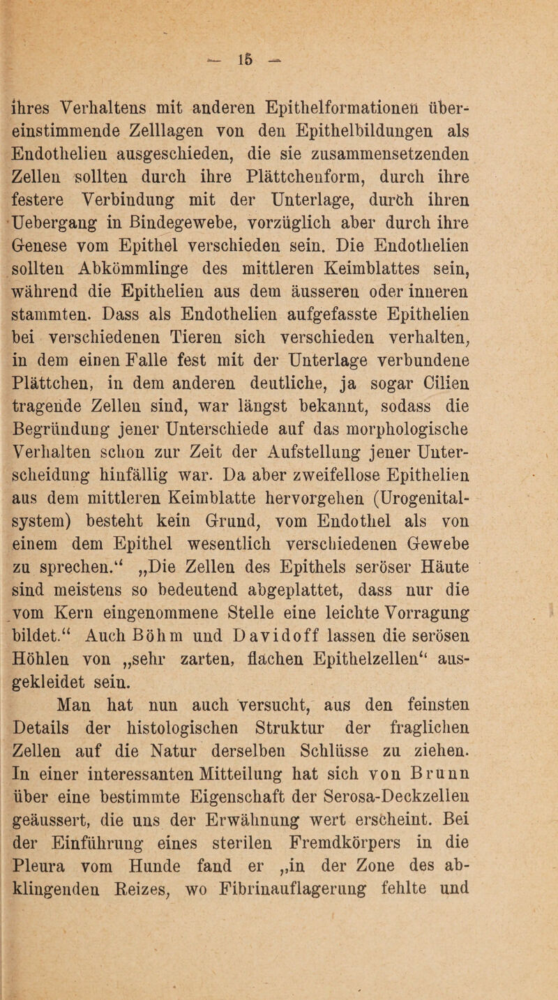 - 16 - ihres Verhaltens mit anderen Epithelformationen über¬ einstimmende Zelllagen von den Epithelbildungen als Endothelien ausgeschieden, die sie zusammensetzenden Zellen sollten durch ihre Plättchenform, durch ihre festere Verbindung mit der Unterlage, durch ihren Uebergang in Bindegewebe, vorzüglich aber durch ihre Genese vom Epithel verschieden sein. Die Endothelien sollten Abkömmlinge des mittleren Keimblattes sein, während die Epithelien aus dem äusseren oder inneren stammten. Dass als Endothelien aufgefasste Epithelien bei verschiedenen Tieren sich verschieden verhalten, in dem einen Falle fest mit der Unterlage verbundene Plättchen, in dem anderen deutliche, ja sogar Cilien tragende Zellen sind, war längst bekannt, sodass die Begründung jener Unterschiede auf das morphologische Verhalten schon zur Zeit der Aufstellung jener Unter¬ scheidung hinfällig war. Da aber zweifellose Epithelien aus dem mittleren Keimblatte hervorgehen (Urogenital¬ system) besteht kein Grund, vom Endothel als von einem dem Epithel wesentlich verschiedenen Gewebe zu sprechen.“ „Die Zellen des Epithels seröser Häute sind meistens so bedeutend abgeplattet, dass nur die vom Kern eingenommene Stelle eine leichte Vorragung bildet.“ Auch Böhm und Davidoff lassen die serösen Höhlen von „sehr zarten, flächen Epithelzellen“ aus¬ gekleidet sein. Man hat nun auch versucht, aus den feinsten Details der histologischen Struktur der fraglichen Zellen auf die Natur derselben Schlüsse zu ziehen. In einer interessanten Mitteilung hat sich von Brunn über eine bestimmte Eigenschaft der Serosa-Deckzellen geäussert, die uns der Erwähnung wert erscheint. Bei der Einführung eines sterilen Fremdkörpers in die Pleura vom Hunde fand er ,,in der Zone des ab¬ klingenden Reizes, wo Fibrinauflagerung fehlte und