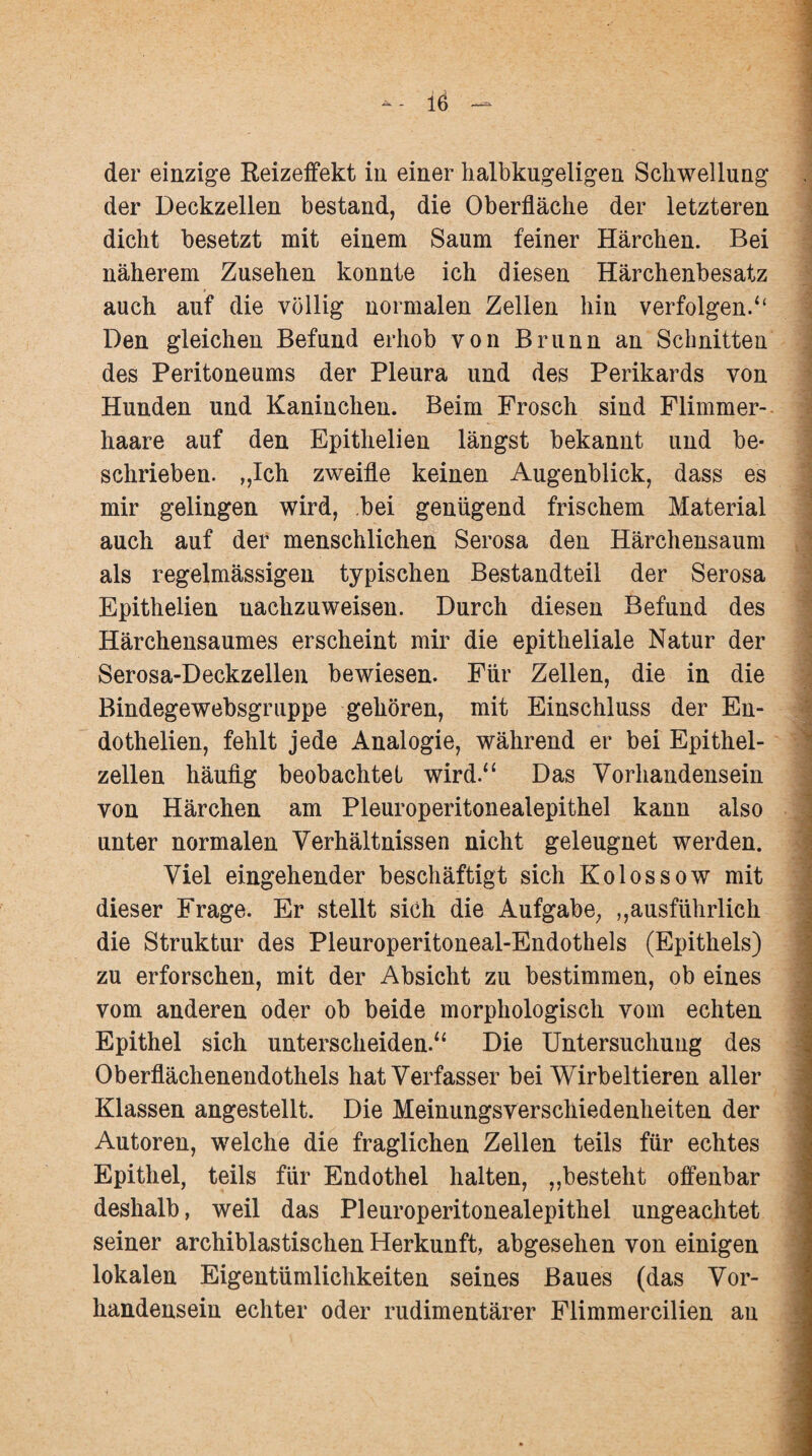 der einzige Reizeffekt in einer halbkugeligen Schwellung der Deckzellen bestand, die Oberfläche der letzteren dicht besetzt mit einem Saum feiner Härchen. Bei näherem Zusehen konnte ich diesen Härchenbesatz auch auf die völlig normalen Zellen hin verfolgen/4 Den gleichen Befund erhob von Brunn an Schnitten des Peritoneums der Pleura und des Perikards von Hunden und Kaninchen. Beim Frosch sind Flimmer¬ haare auf den Epithelien längst bekannt und be¬ schrieben. „Ich zweifle keinen Augenblick, dass es mir gelingen wird, bei genügend frischem Material auch auf der menschlichen Serosa den Härchensaum als regelmässigen typischen Bestandteil der Serosa Epithelien nachzuweisen. Durch diesen Befund des Härchensaumes erscheint mir die epitheliale Natur der Serosa-Deckzellen bewiesen. Für Zellen, die in die Bindegewebsgruppe gehören, mit Einschluss der En¬ do thelien, fehlt jede Analogie, während er bei Epithel¬ zellen häufig beobachtet wird.“ Das Vorhandensein von Härchen am Pleuroperitonealepithel kann also unter normalen Verhältnissen nicht geleugnet werden. Viel eingehender beschäftigt sich Kolossow mit dieser Frage. Er stellt sich die Aufgabe, „ausführlich die Struktur des Pleuroperitoneal-Endothels (Epithels) zu erforschen, mit der Absicht zu bestimmen, ob eines vom anderen oder ob beide morphologisch vom echten Epithel sich unterscheiden.“ Die Untersuchung des Oberflächenendothels hat Verfasser bei Wirbeltieren aller Klassen angestellt. Die Meinungsverschiedenheiten der Autoren, welche die fraglichen Zellen teils für echtes Epithel, teils für Endothel halten, „besteht offenbar deshalb, weil das Pleuroperitonealepithel ungeachtet seiner archiblastischen Herkunft, abgesehen von einigen lokalen Eigentümlichkeiten seines Baues (das Vor¬ handensein echter oder rudimentärer Flimmercilien an
