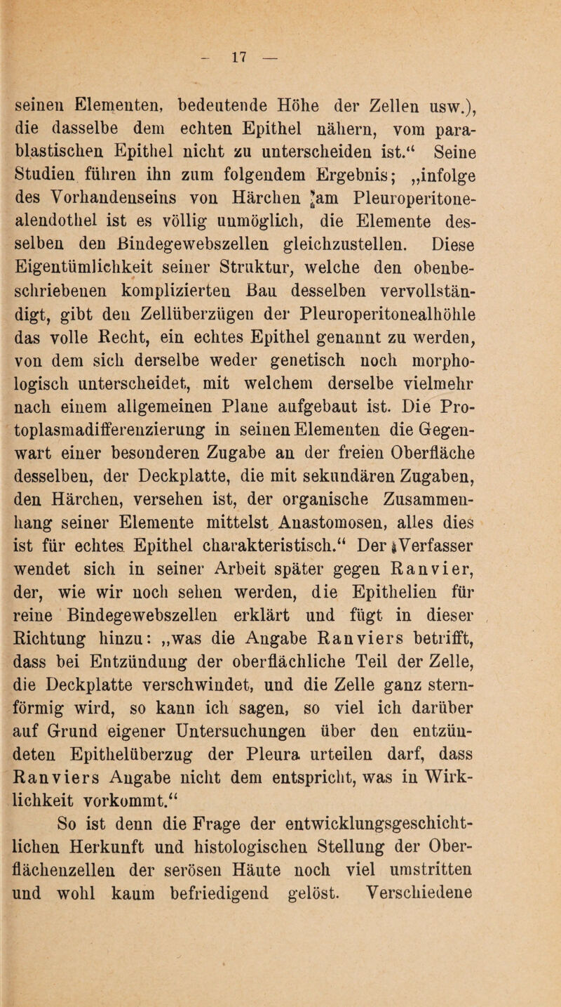 seinen Elementen, bedeutende Höhe der Zellen usw.), die dasselbe dem echten Epithel nähern, vom para- blastischen Epithel nicht zu unterscheiden ist.“ Seine Studien führen ihn zum folgendem Ergebnis; „infolge des Vorhandenseins von Härchen ^am Pleuroperitone- alendothel ist es völlig unmöglich, die Elemente des¬ selben den ßindegewebszellen gleichzustellen. Diese Eigentümlichkeit seiner Struktur, welche den obenbe¬ schriebenen komplizierten Bau desselben vervollstän¬ digt, gibt den Zellüberzügen der Pleuroperitonealhöhle das volle Recht, ein echtes Epithel genannt zu werden, von dem sich derselbe weder genetisch noch morpho¬ logisch unterscheidet, mit welchem derselbe vielmehr nach einem allgemeinen Plane aufgebaut ist. Die Pro¬ toplasmadifferenzierung in seinen Elementen die Gegen¬ wart einer besonderen Zugabe an der freien Oberfläche desselben, der Deckplatte, die mit sekundären Zugaben, den Härchen, versehen ist, der organische Zusammen¬ hang seiner Elemente mittelst Anastomosen, alles dies ist für echtes. Epithel charakteristisch.“ Der i Verfasser wendet sich in seiner Arbeit später gegen Ran vier, der, wie wir noch sehen werden, die Epithelien für reine Bindegewebszellen erklärt und fügt in dieser Richtung hinzu: „was die Angabe Ranviers betrifft, dass bei Entzündung der oberflächliche Teil der Zelle, die Deckplatte verschwindet, und die Zelle ganz stern¬ förmig wird, so kann ich sagen, so viel ich darüber auf Grund eigener Untersuchungen über den entzün¬ deten Epithelüberzug der Pleura urteilen darf, dass Ranviers Angabe nicht dem entspricht, was in Wirk¬ lichkeit vorkommt.“ So ist denn die Frage der entwicklungsgeschicht¬ lichen Herkunft und histologischen Stellung der Ober¬ flächenzellen der serösen Häute noch viel umstritten und wohl kaum befriedigend gelöst. Verschiedene