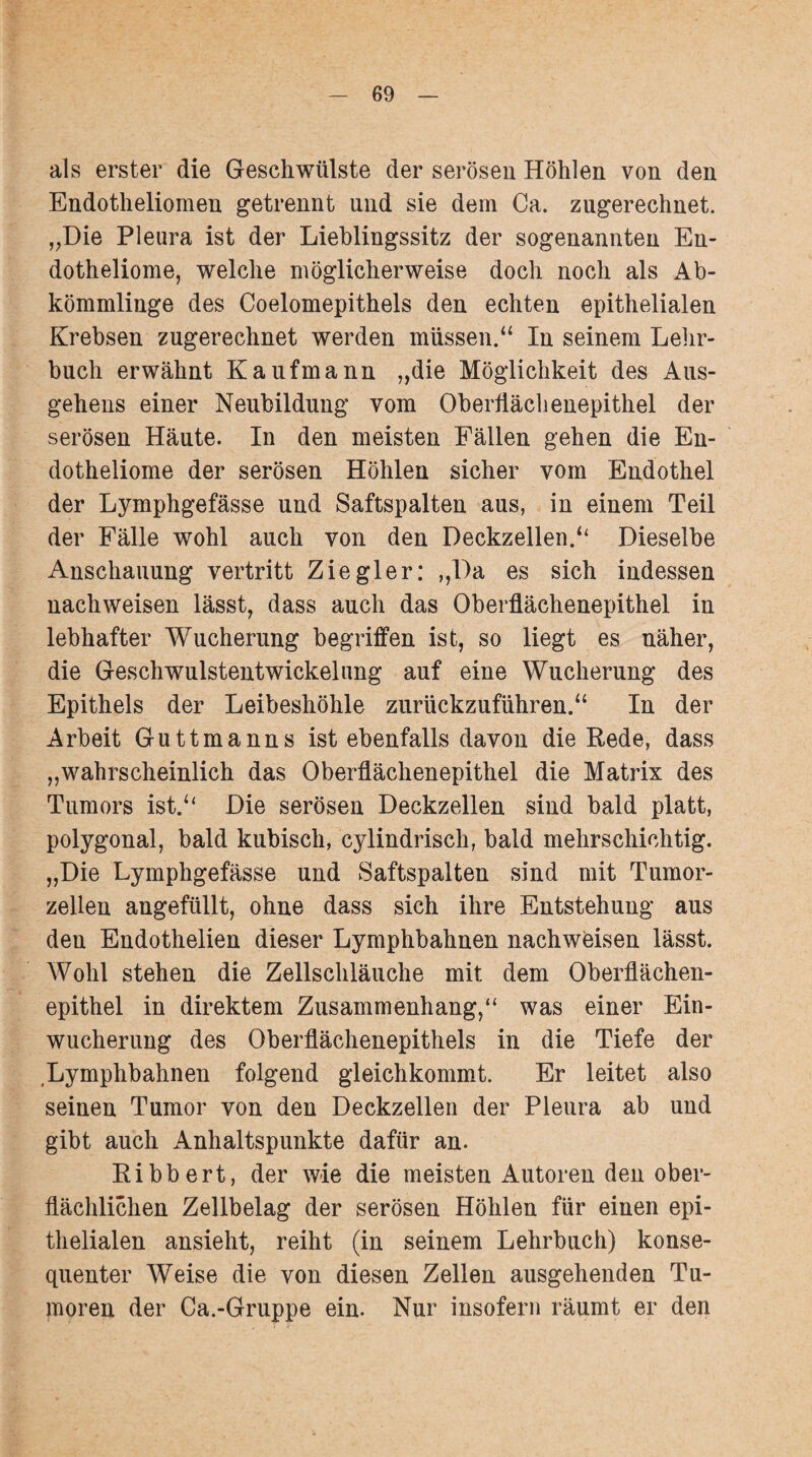 als erster die Geschwülste der serösen Höhlen von den Endotheliomen getrennt und sie dem Ca. zugerechnet. „Die Pleura ist der Lieblingssitz der sogenannten En- dotheliome, welche möglicherweise doch noch als Ab¬ kömmlinge des Coelomepithels den echten epithelialen Krebsen zugerechnet werden müssen.“ In seinem Lehr¬ buch erwähnt Kaufmann „die Möglichkeit des Aus¬ gehens einer Neubildung vom Oberflächenepithel der serösen Häute. In den meisten Fällen gehen die En- dotheliome der serösen Höhlen sicher vom Endothel der Lymphgefässe und Saftspalten aus, in einem Teil der Fälle wohl auch von den Deckzellen.“ Dieselbe Anschauung vertritt Ziegler: „Da es sich indessen nachweisen lässt, dass auch das Oberflächenepithel in lebhafter Wucherung begriffen ist, so liegt es näher, die Geschwulstentwickelung auf eine Wucherung des Epithels der Leibeshöhle zurückzuführen.“ In der Arbeit Guttmanns ist ebenfalls davon die Rede, dass „wahrscheinlich das Oberflächenepithel die Matrix des Tumors ist.“ Die serösen Deckzellen sind bald platt, polygonal, bald kubisch, cylindrisch, bald mehrschichtig. „Die Lymphgefässe und Saftspalten sind mit Tumor¬ zellen angefüllt, ohne dass sich ihre Entstehung aus den Endothelien dieser Lymphbahnen nachweisen lässt. Wohl stehen die Zellschläuche mit dem Oberflächen¬ epithel in direktem Zusammenhang,“ was einer Ein¬ wucherung des Oberflächenepithels in die Tiefe der Lymphbahnen folgend gleichkommt. Er leitet also seinen Tumor von den Deckzellen der Pleura ab und gibt auch Anhaltspunkte dafür an. Ribbert, der wie die meisten Autoren den ober¬ flächlichen Zellbelag der serösen Höhlen für einen epi¬ thelialen ansieht, reiht (in seinem Lehrbuch) konse¬ quenter Weise die von diesen Zellen ausgehenden Tu¬ moren der Ca.-Gruppe ein. Nur insofern räumt er den