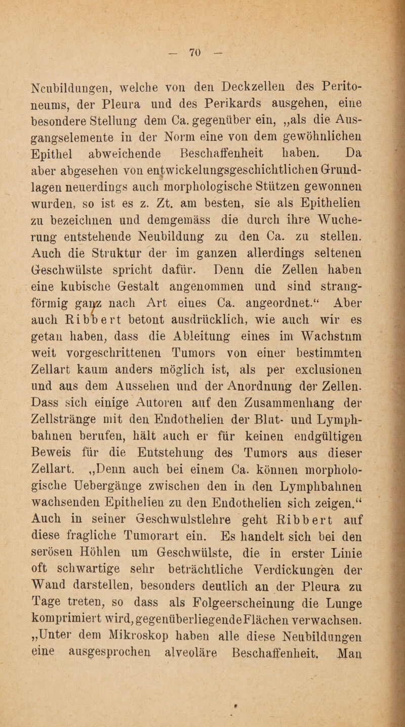 Neubildungen, welche von den Deckzelleu des Perito¬ neums, der Pleura und des Perikards ausgehen, eine besondere Stellung dem Ca. gegenüber ein, „als die Aus¬ gangselemente in der Norm eine von dem gewöhnlichen Epithel abweichende Beschaffenheit haben. Da aber abgesehen von entwickelungsgeschichtlichen Grund¬ lagen neuerdings auch morphologische Stützen gewonnen wurden, so ist es z. Zt. am besten, sie als Epithelien zu bezeichnen und demgemäss die durch ihre Wuche¬ rung entstehende Neubildung zu den Ca. zu stellen. Auch die Struktur der im ganzen allerdings seltenen Geschwülste spricht dafür. Denn die Zellen haben eine kubische Gestalt angenommen und sind strang¬ förmig ganz nach Art eines Ca. angeordnet.“ Aber auch Ribbert betont ausdrücklich, wie auch wir es getan haben, dass die Ableitung eines im Wachstnm weit vorgeschrittenen Tumors von einer bestimmten Zellart kaum anders möglich ist, als per exclusionen und aus dem Aussehen und der Anordnung der Zellen. Dass sich einige Autoren auf den Zusammenhang der Zellstränge mit den Endothelien der Blut- und Lymph- bahnen berufen, hält auch er für keinen endgültigen Beweis für die Entstehung des Tumors aus dieser Zellart. „Denn auch bei einem Ca. können morpholo¬ gische Uebergänge zwischen den in den Lymphbahnen wachsenden Epithelien zu den Endothelien sich zeigen.u Auch in seiner Geschwulstlehre geht Ribbert auf diese fragliche Tumorart ein. Es handelt sich bei den serösen Höhlen um Geschwülste, die in erster Linie oft schwartige sehr beträchtliche Verdickungen der Wand darstellen, besonders deutlich an der Pleura zu Tage treten, so dass als Folgeerscheinung die Lunge komprimiert wird, gegenüberliegende Flächen verwachsen. „Unter dem Mikroskop haben alle diese Neubildungen eine ausgesprochen alveoläre Beschaffenheit. Man 0