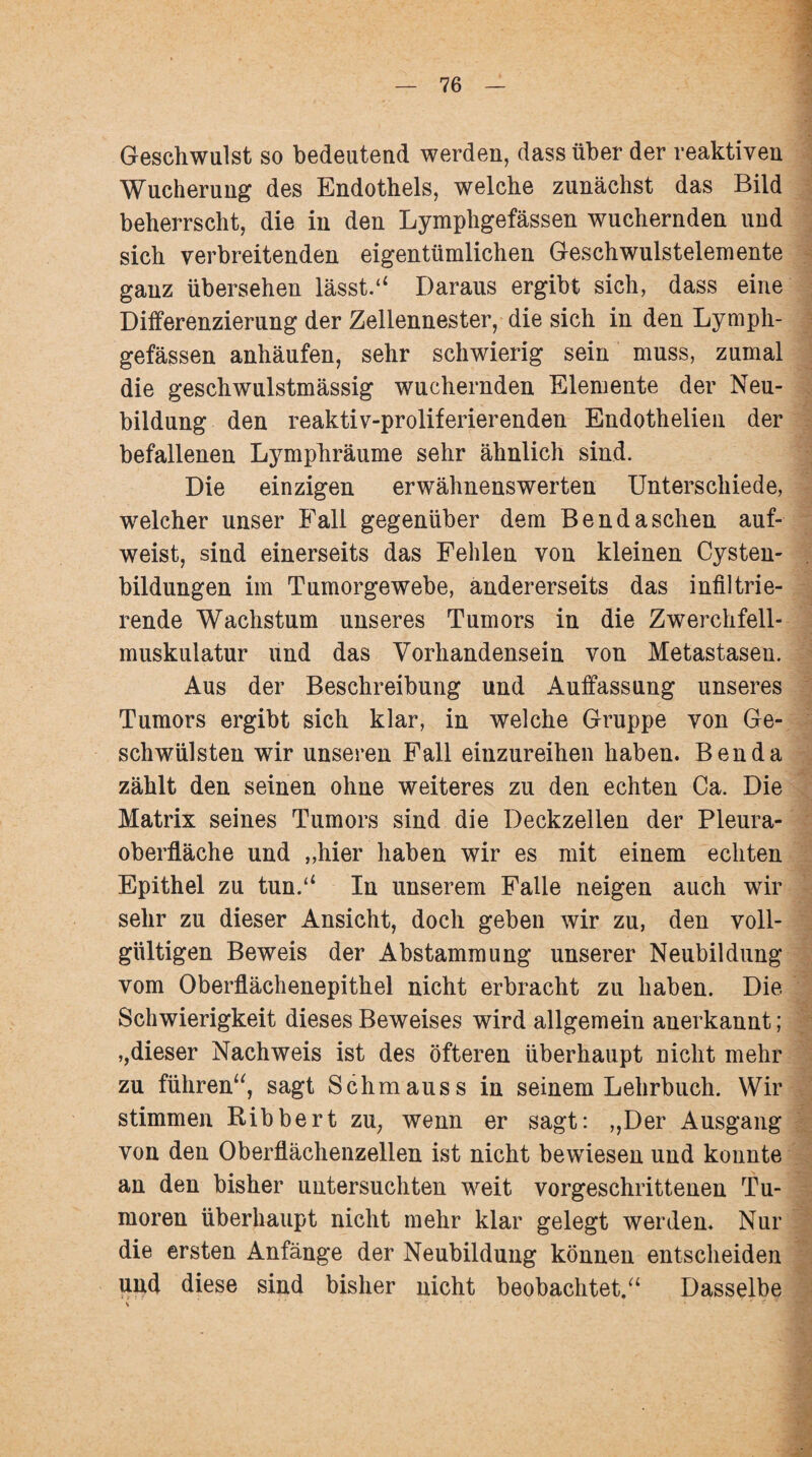 Geschwulst so bedeutend werden, dass über der reaktiven Wucherung des Endothels, welche zunächst das Bild beherrscht, die in den Lymphgefässen wuchernden und sich verbreitenden eigentümlichen Geschwulstelemente ganz übersehen lässt.“ Daraus ergibt sich, dass eine Differenzierung der Zellennester, die sich in den Lymph¬ gefässen anhäufen, sehr schwierig sein muss, zumal die geschwulstmässig wuchernden Elemente der Neu¬ bildung den reaktiv-proliferierenden Endothelien der befallenen Lymphräume sehr ähnlich sind. Die einzigen erwähnenswerten Unterschiede, welcher unser Fall gegenüber dem Bendaschen auf¬ weist, sind einerseits das Fehlen von kleinen Cysten¬ bildungen im Tumorgewebe, andererseits das infiltrie¬ rende Wachstum unseres Tumors in die Zwerchfell¬ muskulatur und das Vorhandensein von Metastasen. Aus der Beschreibung und Auffassung unseres Tumors ergibt sich klar, in welche Gruppe von Ge¬ schwülsten wir unseren Fall einzureihen haben. Ben da zählt den seinen ohne weiteres zu den echten Ca. Die Matrix seines Tumors sind die Deckzellen der Pleura¬ oberfläche und „hier haben wir es mit einem echten Epithel zu tun.“ In unserem Falle neigen auch wir sehr zu dieser Ansicht, doch geben wir zu, den voll¬ gültigen Beweis der Abstammung unserer Neubildung vom Oberflächenepithel nicht erbracht zu haben. Die Schwierigkeit dieses Beweises wird allgemein anerkannt; »,dieser Nachweis ist des öfteren überhaupt nicht mehr zu führen“, sagt Schm aus s in seinem Lehrbuch. Wir stimmen Ribbert zu, wenn er sagt: „Der Ausgang von den Oberflächenzellen ist nicht bewiesen und konnte an den bisher untersuchten weit vorgeschrittenen Tu¬ moren überhaupt nicht mehr klar gelegt werden. Nur die ersten Anfänge der Neubildung können entscheiden und diese sind bisher nicht beobachtet.“ Dasselbe