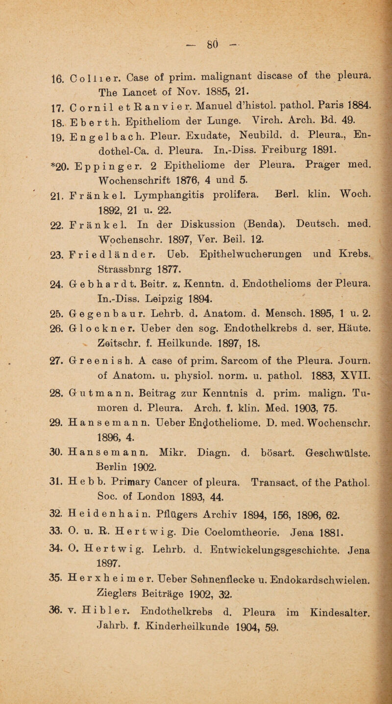 16. Collier. Case of prim, malignant disease of the pleurä. The Lancet of Nov. 1885, 21. 17. Cornil etRanvier. Manuel d’histol. pathol. Paris 1884. 18. Eberth. Epitheliom der Lunge. Virch. Arch. Bd. 49. 19. Engelbach. Pleur. Exudate, Neubild. d. Pleura., En- dothel-Ca. d. Pleura. In.-Diss. Freiburg 1891. *20. Eppinger. 2 Epitheliome der Pleura. Prager med. Wochenschrift 1876, 4 und 5. 21. Frankel. Lymphangitis prolifera. Berl. klin. Woch. 1892, 21 u. 22. 22. F r ä n k e 1. In der Diskussion (Benda). Deutsch, med. Wochenschr. 1897, Ver. Beil. 12. 23. Friedländer. Heb. Epithelwucherungen und Krebs. Strassbnrg 1877. 24. Gebhardt. Beitr. z. Kenntn. d. Endothelioms der Pleura. In.-Diss. Leipzig 1894. 25. Gegenbaur. Lehrb. d. Anatom, d. Mensch. 1895, 1 u. 2. 26. Glöckner. lieber den sog. Endothelkrebs d. ser, Häute. Zeitschr. f. Heilkunde. 1897, 18. 27. Greenish. A case of prim. Sarcom of the Pleura. Journ. of Anatom, u. physiol. norm. u. pathol. 1883, XVII. 28. Gutmann. Beitrag zur Kenntnis d. prim, malign. Tu¬ moren d. Pleura. Arch. f. klin. Med. 1903, 75. 29. H a n s e m a n n. Ueber En^otheliome. D. med. Wochenschr. 1896, 4. 30. Hansemann. Mikr. Diagn. d. bösart. Geschwülste. Berlin 1902. 31. Heb b. Primary Cancer of pleura. Transact. of the Pathol. Soc. of London 1893, 44. 32. Heidenhain. Pflügers Archiv 1894, 156, 1896, 62. 33. O. u. B. Hertwig. Die Coelomtheorie. Jena 1881. 34. O. Hertwig. Lehrb. d. Entwickelungsgeschichte. Jena 1897. 35. Herxheimer. Ueber Sehnenflecke u. Endokardschwielen. Zieglers Beiträge 1902, 32. 36. v. H i b 1 e r. Endothelkrebs d. Pleura im Kindesalter. Jahrb. f. Kinderheilkunde 1904, 59.