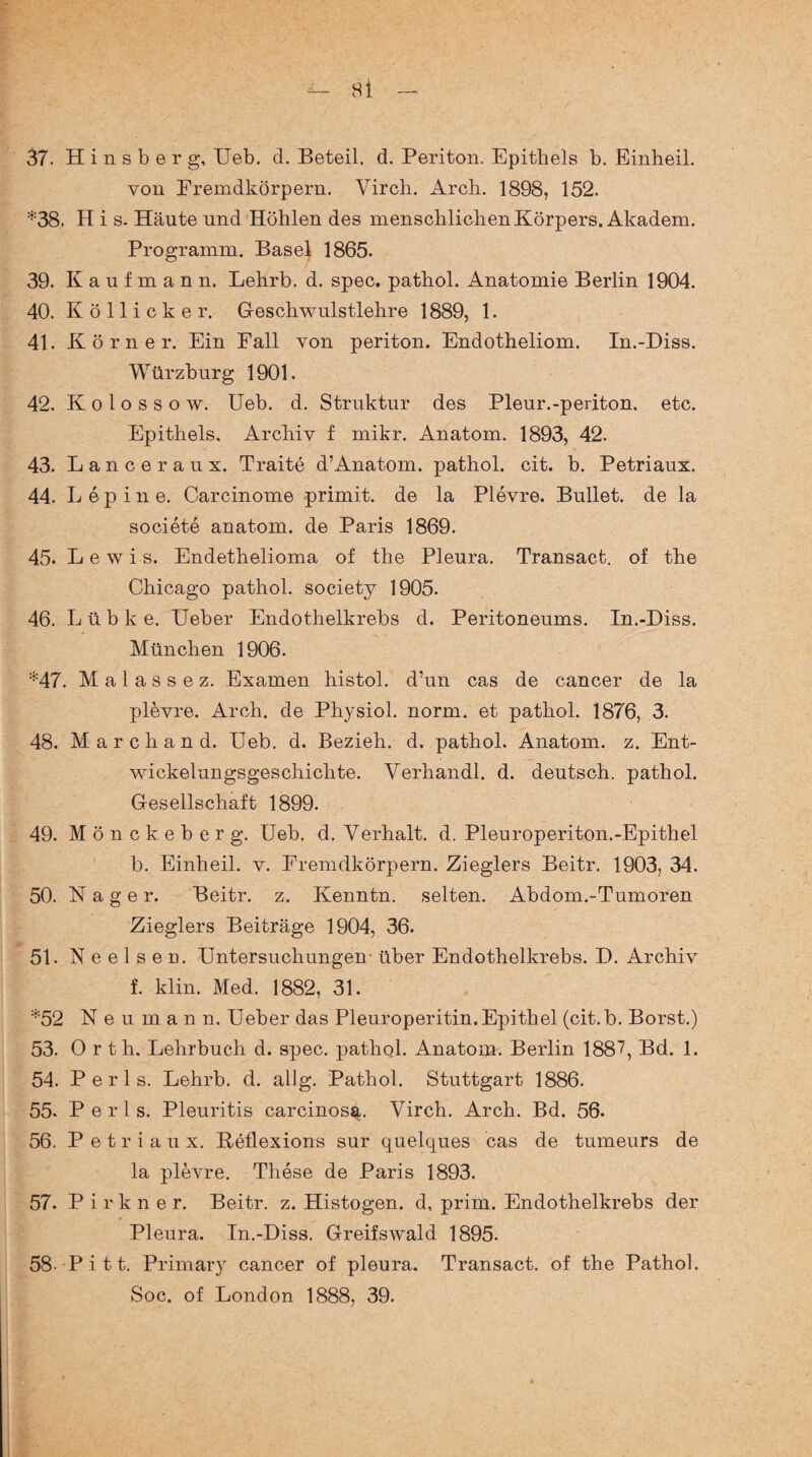 37. H i n s b e r g, Ueb. d. Beteil. d. Periton. Epithels b. Einheil. von Fremdkörpern. Virch. Arch. 1898, 152. *38. H i s. Häute und Höhlen des menschlichen Körpers. Akadem. Programm. Basel 1865. 39. Kaufmann. Lehrb. d. spec. pathol. Anatomie Berlin 1904. 40. K öllicker. Geschwulstlehre 1889, 1. 41. Körner. Ein Fall von periton. Endotheliom. In.-Diss. Würzburg 1901. 42. K o 1 o s s o w. Ueb. d. Struktur des Pleur.-periton. etc. Epithels. Archiv f mikr. Anatom. 1893, 42. 43. Lanceraux. Traite d’Anatom, pathol. cit. b. Petriaux. 44. L ep ine. Carcinome primit. de la Plevre. Bullet, de la societe anatom. de Paris 1869. 45. Lewis. Endethelioma of the Pleura. Transact. of the Chicago pathol. society 1905. 46. Lübke. Ueber Endothelkrebs d. Peritoneums. In.-Diss. München 1906. *47. M a 1 a s s e z. Examen histol. d’un cas de cancer de la plevre. Arch. de Physiol. norm, et pathol. 1876, 3. 48. Marchand. Ueb. d. Bezieh, d. pathol. Anatom, z. Ent¬ wickelungsgeschichte. Verhandl. d. deutsch, pathol. Gesellschaft 1899. 49. Mönckeberg. Ueb. d. Verhalt, d. Pleuroperiton.-Epithel b. Einheil. v. Fremdkörpern. Zieglers Beitr. 1903, 34. 50. Nager. Beitr. z. Kenntn. selten. Abdom.-Tumoren Zieglers Beiträge 1904, 36. 51. N e e 1 s e n. Untersuchungen- über Endothelkrebs. D. Archiv f. klin. Med. 1882, 31. *52 N e u m a n n. Ueber das Pleuroperitin. Epithel (cit.b. Borst.) 53. Orth. Lehrbuch d. spec. pathol. Anatom. Berlin 1887, Bd. 1. 54. P e r 1 s. Lehrb. d. allg. Pathol. Stuttgart 1886. 55. P e r 1 s. Pleuritis carcinosa. Virch. Arch. Bd. 56. 56. Petriaux. Reflexions sur quelques cas de tumeurs de la plevre. These de Paris 1893. 57. Pirkner. Beitr. z. Histogen. d, prim. Endothelkrebs der Pleura. In.-Diss. Greifswald 1895. 58. Pitt. Primary cancer of pleura. Transact. of the Pathol. Soc. of London 1888, 39.