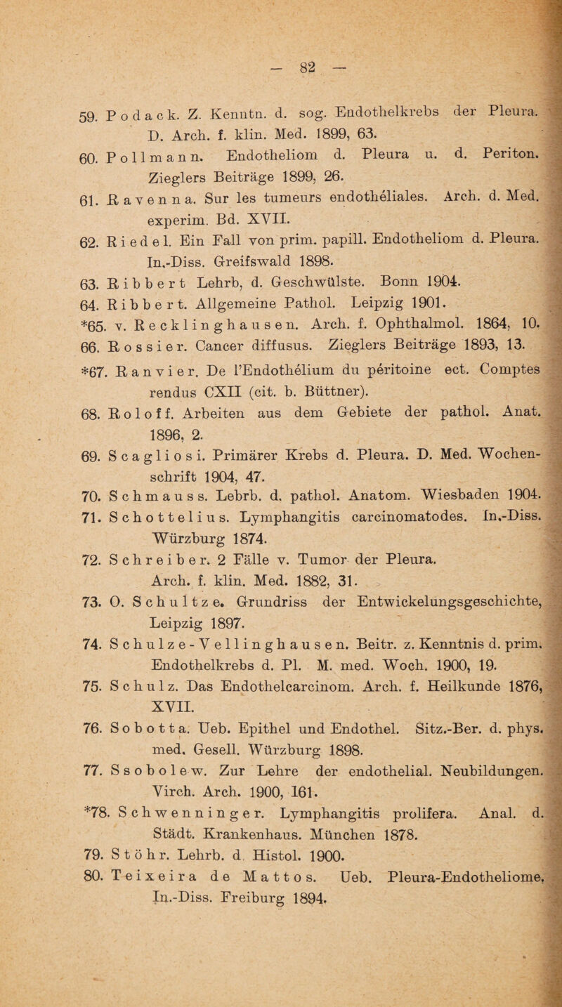 59. P o d a c k. Z. Kenntn. d. sog. Endothelkrebs der Pleura. D. Arch. f. klin. Med. 1899, 63. 60. P o 11 m a n n. Endotheliom d. Pleura u. d. Periton. Zieglers Beiträge 1899, 26. 61. Pa Yen na. Sur les tumeurs endotheliales. Arch. d. Med. experim. Bd. XVII. 62. Riedel. Ein Fall von prim, papill. Endotheliom d. Pleura. In,-Diss. Greifswald 1898. 63. Bibbert Lehrb, d. Geschwülste. Bonn 1904. 64. Rihbert. Allgemeine Pathol. Leipzig 1901. *65. y. Recklinghausen. Arch. f. Ophthalmol. 1864, 10. 66. B o s s i e r. Cancer diffusus. Zieglers Beiträge 1893, 13. *67. B a n v i e r. De l’Endothelium du peritoine ect. Comptes rendus CXII (cit. b. Büttner). J 68. Bol off. Arbeiten aus dem Gebiete der pathol. Anat. 1896, 2. | 69. Scagliosi. Primärer Krebs d. Pleura. D. Med. Wochen¬ schrift 1904, 47. ] 70. Schm au ss. Lebrb. d. pathol. Anatom. Wiesbaden 1904. 71. Schottelius. Lymphangitis carcinomatodes. In.-Diss. Würzburg 1874. 72. Schreiber. 2 Fälle v. Tumor der Pleura. Arch. f. klin. Med. 1882, 31. 73. O. S c h u 11 z e. Grundriss der Entwickelungsgeschichte, Leipzig 1897. 74. Schulze-Y ellinghausen. Beitr. z. Kenntnis d. prim. Endothelkrebs d. PI. M. med. Woch. 1900, 19. 75. Schulz. Das Endothelcarcinom. Arch. f. Heilkunde 1876, XVII. 4 76. S o b o 11 a. Heb. Epithel und Endothel. Sitz.-Ber. d. phys. med. Gesell. Würzburg 1898. 77. S sobolew. Zur Lehre der endothelial. Neubildungen. Virch. Arch. 1900, 161. *78. Schwenninger. Lymphangitis prolifera. Anal. d. Städt. Krankenhaus. München 1878. 79. St öhr. Lehrb. d. Histol. 1900. 80. Teixeira de Mattos. Ueb. Pleura-Endotheliome, In.-Diss. Freiburg 1894.