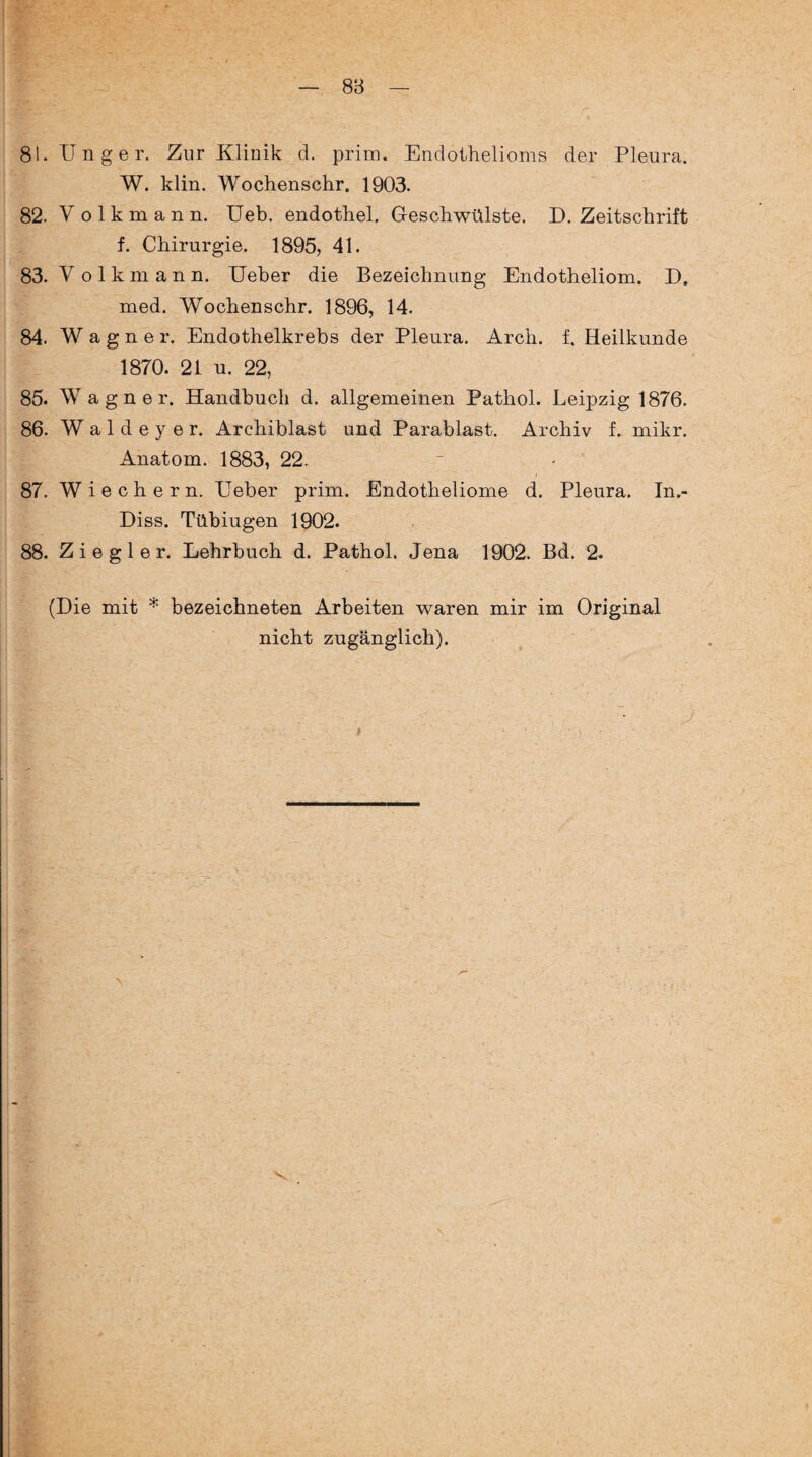 81. TJnger. Zur Klinik d. prim. Endothelioms der Pleura. W. klin. Wochenschr. 1903. 82. Volkmann, Ueb. endothel. Geschwülste. D. Zeitschrift f. Chirurgie. 1895, 41. 83. Volkman n. Ueber die Bezeichnung Endotheliom. D. med. Wochenschr. 1896, 14. 84. Wagner. Endothelkrebs der Pleura. Arch. f. Heilkunde 1870. 21 u. 22, 85. Wagner. Handbuch d. allgemeinen Pathol. Leipzig 1876. 86. W a 1 d e y e r. Archiblast und Parablast. Archiv f. mikr. Anatom. 1883, 22. 87. W i e c h e r n. Ueber prim. Endotheliome d. Pleura. In.- Diss. Tübiugen 1902. 88. Ziegler. Lehrbuch d. Pathol. Jena 1902. Bd. 2. (Die mit * bezeichneten Arbeiten waren mir im Original nicht zugänglich).