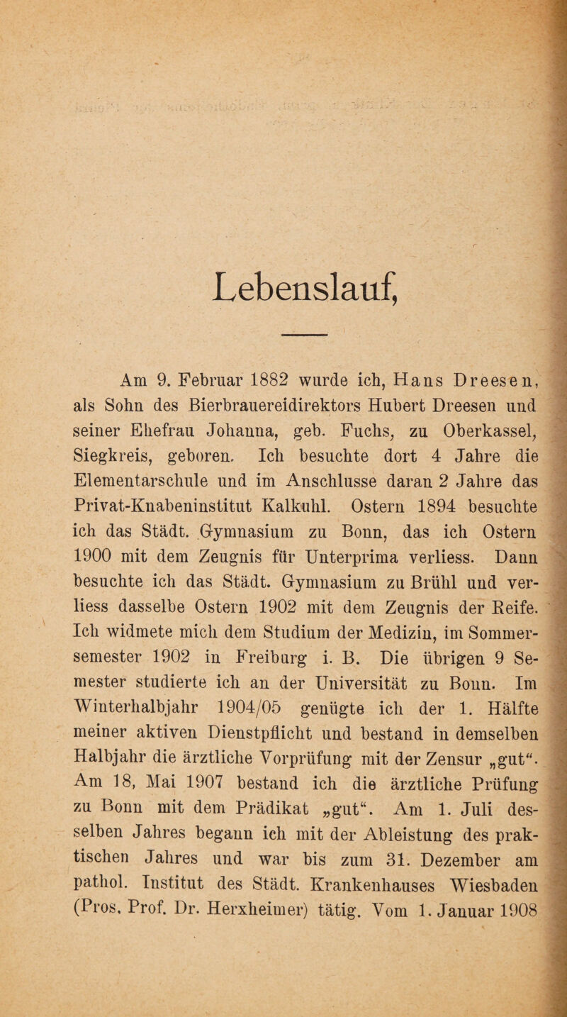 Lebenslauf, Am 9. Februar 1882 wurde ich, Hans Dreesen, als Sohn des Bierbrauereidirektors Hubert Dreesen und seiner Ehefrau Johanna, geh. Fuchs, zu Oberkassel, Siegkreis, geboren. Ich besuchte dort 4 Jahre die Elementarschule und im Anschlüsse daran 2 Jahre das Privat-Knabeninstitut Kalkuhl. Ostern 1894 besuchte ich das Stadt. Gymnasium zu Bonn, das ich Ostern 1900 mit dem Zeugnis für Unterprima verliess. Dann besuchte ich das Stadt. Gymnasium zu Brühl und ver¬ liess dasselbe Ostern 1902 mit dem Zeugnis der Reife. / Ich widmete mich dem Studium der Medizin, im Sommer¬ semester 1902 in Freiburg i. B. Die übrigen 9 Se¬ mester studierte ich an der Universität zu Bonn. Im Winterhalbjahr 1904/05 genügte ich der 1. Hälfte meiner aktiven Dienstpflicht und bestand in demselben Halbjahr die ärztliche Vorprüfung mit der Zensur „gut. 9 Am 18, Mai 1907 bestand ich die ärztliche Prüfung zu Bonn mit dem Prädikat „gut“. Am 1. Juli des- 1 selben Jahres begann ich mit der Ableistung des prak- j tischen Jahres und war bis zum 31. Dezember am pathol. Institut des Städt. Krankenhauses Wiesbaden