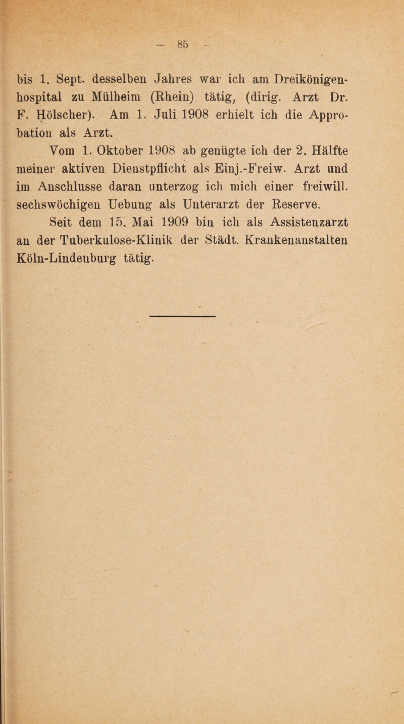 bis 1. Sept. desselben Jahres war ich am Dreikönigen* hospital zu Mülheim (Rhein) tätig; (dirig. Arzt Dr. F. Hölscher). Am 1. Juli 1908 erhielt ich die Appro¬ bation als Arzt. Vom 1. Oktober 1908 ab genügte ich der 2. Hälfte meiner aktiven Dienstpflicht als Einj.-Freiw. Arzt und im Anschlüsse daran unterzog ich mich einer freiwill, sechswöchigen Uebung als Unterarzt der Reserve. Seit dem 15. Mai 1909 bin ich als Assistenzarzt an der Tuberkulose-Klinik der Stadt. Krankenanstalten Köln-Lindenburg tätig.