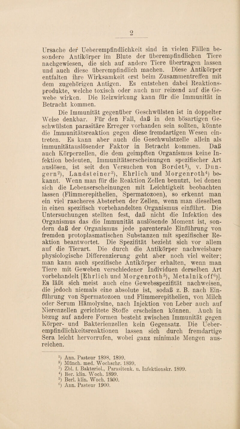 Ursache der Ueberempfindlichkeit sind in vielen Fällen be¬ sondere Antikörper im Blute der überempfindlichen Tiere nachgewiesen, die sich auf andere Tiere übertragen lassen und auch diese überempfindlich machen. Diese Antikörper entfalten ihre Wirksamkeit erst beim Zusammentreffen mit dem zugehörigen Antigen. Es entstehen dabei Reaktions¬ produkte, welche toxisch oder auch nur reizend auf die Ge¬ webe wirken. Die Reizwirkung kann für die Immunität in Betracht kommen. Die Immunität gegenüber Geschwülsten ist in doppelter Weise denkbar. Für den Fall, daß in den bösartigen Ge¬ schwülsten parasitäre Erreger vorhanden sein sollten, könnte die Immunitätsreaktion gegen diese fremdartigen Wesen ein- treten. Es kann aber auch die Geschwulstzelle allein als immunitätauslösender Faktor in Betracht kommen. Daß auch Körperzellen, die dem geimpften Organismus keine In¬ fektion bedeuten, Immunitätserscheinungen spezifischer Art auslösen, ist seit den Versuchen von Bordet1), v. Dün¬ gern2), Landsteiner3), Ehrlich und Morgenroth4) be¬ kannt. Wenn man für die Reaktion Zellen benutzt, bei denen sich die Lebenserscheinungen mit Leichtigkeit beobachten lassen (Flimmerepithelien, Spermatozoen), so erkennt man ein viel rascheres Absterben der Zellen, wenn man dieselben in einen spezifisch vorbehandelten Organismus einführt. Die Untersuchungen stellten fest, daß nicht die Infektion des Organismus das die Immunität auslösende Moment ist, son¬ dern daß der Organismus jede parenterale Einführung von fremden protoplasmatischen Substanzen mit spezifischer Re¬ aktion beantwortet. Die Spezifität bezieht sich vor allem auf die Tierart. Die durch die Antikörper nachweisbare physiologische Differenzierung geht aber noch viel weiter; man kann auch spezifische Antikörper erhalten, wenn man Tiere mit Geweben verschiedener Individuen derselben Art vorbehandelt [Ehrlich und Morgenroth5), Metalnikoff6)]. Es läßt sich meist auch eine Gewebsspezifität nachweisen, die jedoch niemals eine absolute ist, sodaß z. B. nach Ein¬ führung von Spermatozoen und Flimmerepithelien, von Milch oder Serum Hämolysine, nach Injektion von Leber auch auf Nierenzellen gerichtete Stoffe erscheinen können. Auch in bezug auf andere Formen besteht zwischen Immunität gegen Körper- und Bakterienzellen kein Gegensatz. Die Ueber- empfindlichkeitsreaktionen lassen sich durch fremdartige Sera leicht liervorrufen, wobei ganz minimale Mengen aus¬ reichen. Ann. Pasteur 1898, 1899. 2) Münch, med. Wochschr. 1899. 3) Zbl. f. Bakteriol., Parasitenk. u. Infektionskr. 1899. 4) Ber. klin. Wock. 1899. 5) Berl. klin. Woch. 19.00. 6) Ann. Pasteur 1900.
