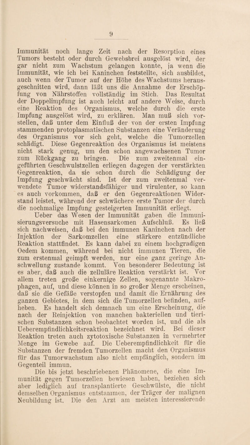 Immunität noch lange Zeit nach der Resorption eines Tumors besteht oder durch Gewebsbrei ausgelöst wird, der gar nicht zum Wachstum gelangen konnte, ja wenn die Immunität, wie ich bei Kaninchen feststellte, sich ausbildet, auch wenn der Tumor auf der Höhe des Wachstums heraus¬ geschnitten wird, dann läßt uns die Annahme der Erschöp¬ fung von Nährstoffen vollständig im Stich. Das Resultat der Doppelimpfung ist auch leicht auf andere Weise, durch eine Reaktion des Organismus, welche durch die erste Impfung ausgelöst wird, zu erklären. Man muß sich vor¬ stellen, daß unter dem Einfluß der von der ersten Impfung stammenden protoplasmatischen Substanzen eine Veränderung des Organismus vor sich geht, welche die Tumorzellen schädigt. Diese Gegenreaktion des Organismus ist meistens nicht stark genug, um den schon angewachsenen Tumor zum Rückgang zu bringen. Die zum zweitenmal ein¬ geführten Geschwulstzellen erliegen dagegen der verstärkten Gegenreaktion, da sie schon durch die Schädigung der Impfung geschwächt sind. Ist der zum zweitenmal ver¬ wendete Tumor widerstandsfähiger und virulenter, so kann es auch Vorkommen, daß er den Gegenreaktionen Wider¬ stand leistet, während der schwächere erste Tumor der durch die nochmalige Impfung gesteigerten Immunität erliegt. Ueber das Wesen der Immunität gaben die Immuni¬ sierungsversuche mit Hasensarkomen Aufschluß. Es ließ sich nachweisen, daß bei den immunen Kaninchen nach der Injektion der Sarkomzellen eine stärkere entzündliche Reaktion stattfindet. Es kann dabei zu einem hochgradigen Oedem kommen, während bei nicht immunen Tieren, die zum erstenmal geimpft werden, nur eine ganz geringe An¬ schwellung zustande kommt. Von besonderer Bedeutung ist es aber, daß auch die zelluläre Reaktion verstärkt ist. Vor allem treten große einkernige Zellen, sogenannte Makro¬ phagen, auf, und diese können in so großer Menge erscheinen, daß sie die Gefäße verstopfen und damit die Ernährung des ganzen Gebietes, in dem sich die Tumorzellen befinden, auf- lieben. Es handelt sich demnach um eine Erscheinung, die nach der Reinjektion von manchen bakteriellen und tieri¬ schen Substanzen schon beobachtet worden ist, und die als Ueberempfindlichkeitsreaktion bezeichnet wird. Bei dieser Reaktion treten auch zytotoxische Substanzen in vermehrter Menge im Gewebe auf. Die Ueberempfindlichkeit für die Substanzen der fremden Tumorzellen macht den Organismus für das Tumorwachstum also nicht empfänglich, sondern im Gegenteil immun. Die bis jetzt beschriebenen Phänomene, die eine Im¬ munität gegen Tumorzellen bewiesen haben, beziehen sich aber lediglich auf transplantierte Geschwülste, die nicht demselben Organismus entstammen, der Träger der malignen Neubildung ist. Die den Arzt am meisten interessierende