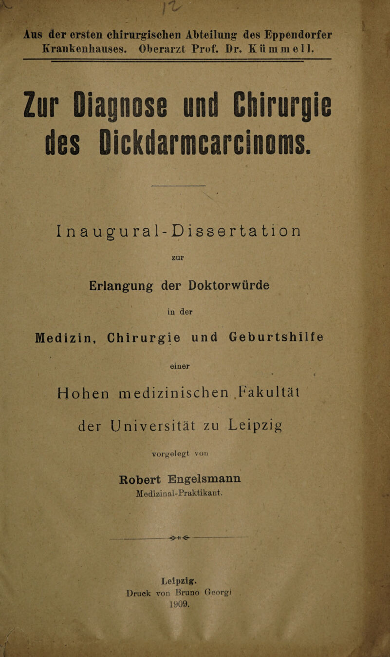 Aus der ersten chirurgischen Abteilung des Eppendorf er Krankenhauses. Oberarzt Prof. Dr. Kiimmell. Zur Diagnose und Chirurgie des Gickdarmcarcinoms. Inaugural-Dissertation zur Erlangung der Doktorwürde i in der Medizin, Chirurgie und Geburtshilfe einer i Hohen medizinischen .Fakultät der Universität zu Leipzig vorgelegt von Robert Engelsmann Medizinal-Praktikant. _—.--<5-- Leipzig:. Druck von Bruno Georgi