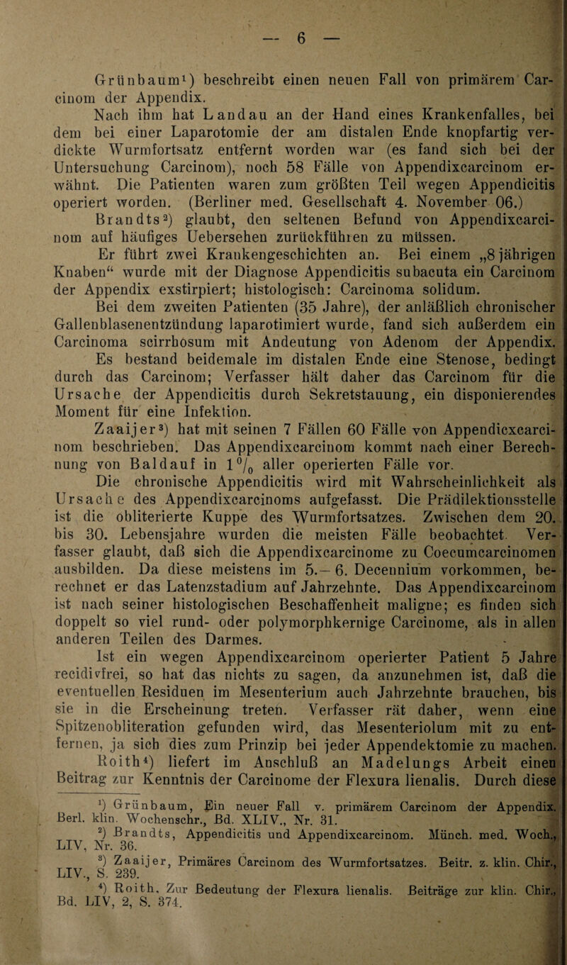 Grünbaum1) beschreibt einen neuen Fall von primärem Car- cinom der Appendix. Nach ihm hat Landau an der Hand eines Krankenfalles, bei dem bei einer Laparotomie der am distalen Ende knopfartig ver¬ dickte Wurmfortsatz entfernt worden war (es fand sich bei der Untersuchung Carcinom), noch 58 Fälle von Appendixcarcinom er¬ wähnt. Die Patienten waren zum größten Teil wegen Appendicitis operiert worden. (Berliner med. Gesellschaft 4. November 06.) Brandts2) glaubt, den seltenen Befund von Appendixcarci¬ nom auf häufiges Uebersehen zurückfühlen zu müssen. Er führt zwei Krankengeschichten an. Bei einem „8 jährigen Knaben“ wurde mit der Diagnose Appendicitis subacuta ein Carcinom der Appendix exstirpiert; histologisch: Carcinoma solidum. Bei dem zweiten Patienten (35 Jahre), der anläßlich chronischer Gallenblasenentzündung laparotimiert wurde, fand sich außerdem ein Carcinoma scirrhosum mit Andeutung von Adenom der Appendix. Es bestand beidemale im distalen Ende eine Stenose, bedingt durch das Carcinom; Verfasser hält daher das Carcinom für die Ursache der Appendicitis durch Sekretstauung, ein disponierendes Moment für eine Infektion. Zaaijer3) hat mit seinen 7 Fällen 60 Fälle von Appendicxcarci- nom beschrieben. Das Appendixcarcinom kommt nach einer Berech¬ nung von Bald auf in 1 °/0 aller operierten Fälle vor. Die chronische Appendicitis wird mit Wahrscheinlichkeit als Ursache des Appendixcarcinoms aufgefasst. Die Prädilektionsstelle ist die obliterierte Kuppe des Wurmfortsatzes. Zwischen dem 20. bis 30. Lebensjahre wurden die meisten Fälle beobachtet. Ver¬ fasser glaubt, daß sich die Appendixcarcinome zu Coecumcarcinomen ausbilden. Da diese meistens im 5.— 6. Deceunium Vorkommen, be¬ rechnet er das Latenzstadium auf Jahrzehnte. Das Appendixcarcinom ist nach seiner histologischen Beschaffenheit maligne; es finden sich doppelt so viel rund- oder polymorphkernige Carcinome, als in allen anderen Teilen des Darmes. Ist ein wegen Appendixcarcinom operierter Patient 5 Jahre recidiGrei, so hat das nichts zu sagen, da anzunehmen ist, daß die eventuellen Residuen im Mesenterium auch Jahrzehnte brauchen, bis sie in die Erscheinung treten. Verfasser rät daher, wenn eine Spitzenobiiteration gefunden wird, das Mesenteriolum mit zu ent¬ fernen, ja sich dies zum Prinzip bei jeder Appendektomie zu machen. Roith4) liefert im Anschluß an Madelungs Arbeit einen Beitrag zur Kenntnis der Carcinome der Flexura lienalis. Durch diese !) Grün bäum, fCin neuer Fall v. primärem Carcinom der Appendix. Berl. klin. Wochenschr., JBd. XLIV., Nr. 31. 2) Brandts, Appendicitis und Appendixcarcinom. Münch, med. Woch., LIV, Nr. 36. 3) Zaaijer Primäres Carcinom des Wurmfortsatzes. Beitr. z. klin. Chir., LIV., S. 239. 4) Roitk. Zur Bedeutung- der Flexura lienalis. Beiträge zur klin. Chir., Bd. LIV, 2, S. 374, - 1