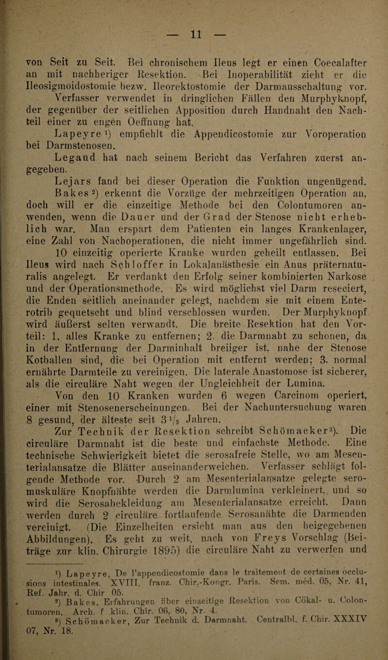 von Seit zu Seit. Bei chronischem Ileus legt er einen Coecalafter au mit nachheriger Resektion. Bei Inoperabilität zieht er die Ileosigmoidostomie bezw. Ileorektostomie der Darmausschaltung vor. Verfasser verwendet iu dringlichen Fällen den Murphyknopf, der gegenüber der seitlichen Apposition durch Handnaht den Nach¬ teil einer zu engen Oeffnung hat. Lapeyre x) empfiehlt die Appendicostomie zur Voroperation bei Darmstenosen. Legaud hat nach seinem Bericht das Verfahren zuerst an¬ gegeben. Lejars fand bei dieser Operation die Funktion ungenügend. Bakes* 2) erkennt die Vorzüge der mehrzeitigen Operation an, doch will er die einzeitige Methode bei den Colontumoren an¬ wenden, wenn die Dauer und der Grad der Stenose nicht erheb¬ lich war. Man erspart dem Patienten ein langes Krankenlager, eine Zahl von Nachoperationen, die nicht immer ungefährlich sind. 10 einzeitig operierte Kranke wurden geheilt entlassen. Bei Ileus wird nach Schloffer in Lokalanästhesie ein Anus präternatu- ralis angelegt. Er verdankt den Erfolg seiner kombinierten Narkose und der Operationsmethode. Es wird möglichst viel Darm reseeiert, die Enden seitlich aneinander gelegt, nachdem sie mit einem Ente- rotrib gequetscht und blind verschlossen wurden. Der Murphyknopf wird äußerst selten verwandt. Die breite Resektion hat den Vor¬ teil: 1. alles Kranke zu entfernen; 2. die Darmnaht zu schonen, da in der Entfernung der Darminhalt breiiger ist, nahe der Stenose Kotballen sind, die bei Operation mit entfernt werden; 3. normal ernährte Darmteile zu vereinigen. Die laterale Anastomose ist sicherer, als die circulare Naht wegen der Ungleichheit der Lumina. Von den 10 Kranken wurden 6 wegen Carcinom operiert, einer mit Stenosenerscheinungen. Bei der Nachuntersuchung waren 8 gesund, der älteste seit Jahren. Zur Technik der Resektion schreibt Schömacker3). Die circulare Darmnaht ist die beste und einfachste Methode. Eine technische Schwierigkeit bietet die serosafreie Stelle, wo am Mesen- terialansatze die Blätter auseinanderweichen. Verfasser schlägt fol¬ gende Methode vor. Durch 2 am Mesenterialansatze gelegte sero¬ muskuläre Knopfnähte werden die Darmlumina verkleinert, und so wird die Serosabekleidung am Mesenterialansatze erreicht. Dann werden durch 2 circuläre fortlaufende Serosanähte die Darmenden vereinigt. (Die Einzelheiten ersieht man aus den beigegebenen Abbildungen). Es geht zu weit, nach von Freys Vorschlag (Bei¬ träge zur klin. Chirurgie 1895) die circuläre Naht zu verwerfen und 1) Lapeyre, De rappendieostomie dans le traitement de certaines occlu- sions intestinales. XVIII. franz. Chir.-Kongr. Paris. Sem. med. 05, Nr. 41, Ref. Jahr. d. Chir 05. 2) Bakes, Erfahrungen über einzeitige Resektion von Cökal- u. Colon¬ tumoren. Areh. f klin. Chir. 06, 80, Nr. 4. 8) Schömacker, Zur Technik d. Darmnaht. Centralbl. f. Chir. XXXIV 07, Nr. 18.