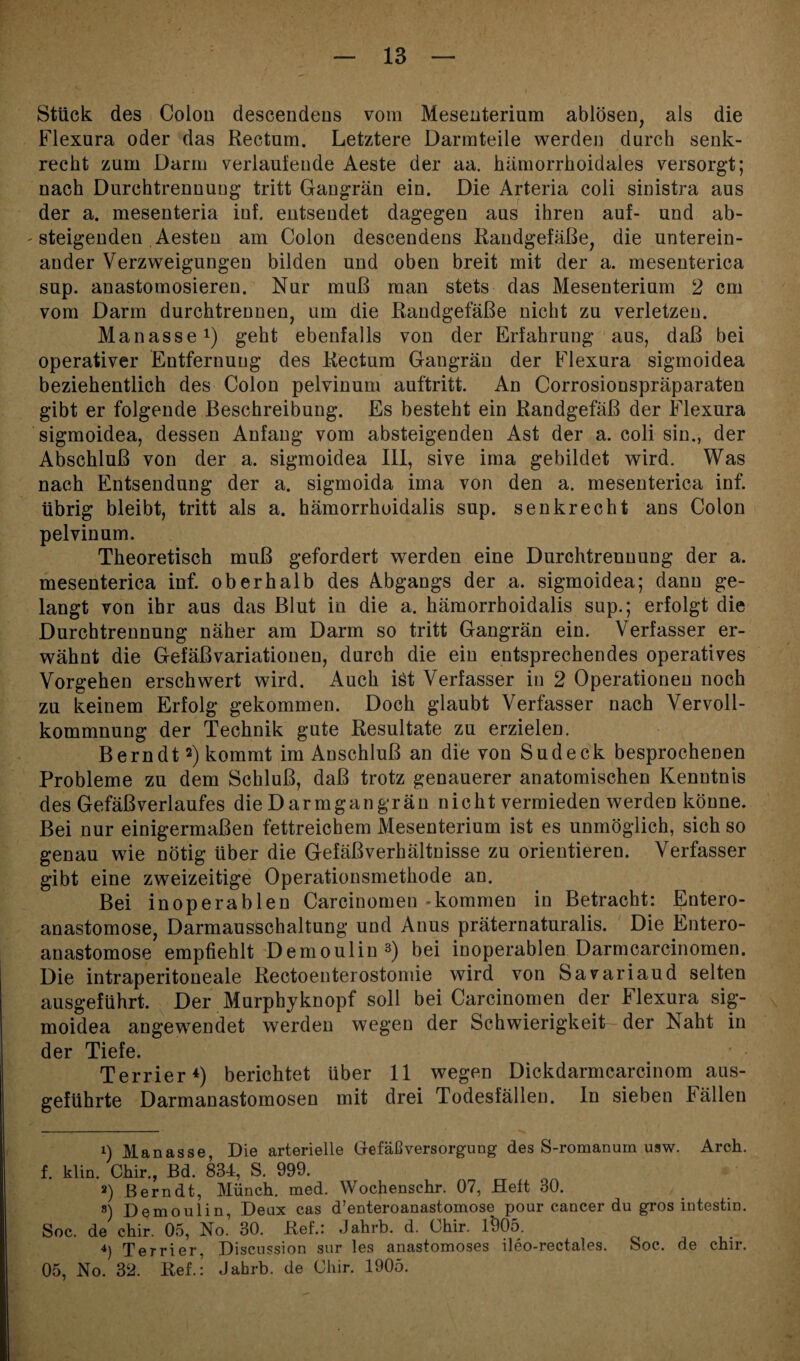 Stück des Colon descendens vom Mesenterium ablösen, als die Flexura oder das Rectum. Letztere Darmteile werden durch senk¬ recht zum Darm verlaufende Aeste der aa. hämorrhoidales versorgt; nach Durchtrennuug tritt Gangrän ein. Die Arteria coli sinistra aus der a. mesenteria iuf. entsendet dagegen aus ihren auf- und ab- - steigenden Aesten am Colon descendens Randgefäße, die unterein¬ ander Verzweigungen bilden und oben breit mit der a. mesenterica sup. anastomosieren. Nur muß man stets das Mesenterium 2 cm vom Darm durchtrennen, um die Randgefäße nicht zu verletzen. Manasse1) geht ebenfalls von der Erfahrung aus, daß bei operativer Entfernung des Rectum Gangrän der Flexura sigmoidea beziehentlich des Colon pelvinum auftritt. An Corrosionspräparaten gibt er folgende Beschreibung. Es besteht ein Randgefäß der Flexura sigmoidea, dessen Anfang vom absteigenden Ast der a. coli sin., der Abschluß von der a. sigmoidea III, sive ima gebildet wird. Was nach Entsendung der a. sigmoida ima von den a. mesenterica inf. übrig bleibt, tritt als a. hämorrhoidalis sup. senkrecht ans Colon pelvinum. Theoretisch muß gefordert werden eine Durchtrenuung der a. mesenterica inf. oberhalb des Abgangs der a. sigmoidea; dann ge¬ langt von ihr aus das Blut in die a. hämorrhoidalis sup.; erfolgt die Durchtrennung näher am Darm so tritt Gangrän ein. Verfasser er¬ wähnt die Gefäßvariationen, durch die ein entsprechendes operatives Vorgehen erschwert wird. Auch ist Verfasser in 2 Operationen noch zu keinem Erfolg gekommen. Doch glaubt Verfasser nach Vervoll¬ kommnung der Technik gute Resultate zu erzielen. Bern dt2) kommt im Anschluß an die von Sud eck besprochenen Probleme zu dem Schluß, daß trotz genauerer anatomischen Kenntnis des Gefäßverlaufes die Darmgangrän nicht vermieden werden könne. Bei nur einigermaßen fettreichem Mesenterium ist es unmöglich, sich so genau wie nötig über die Gefäßverhältnisse zu orientieren. Verfasser gibt eine zweizeitige Operationsmethode an. Bei inoperablen Carcinomen-kommen in Betracht: Entero- anastomose, Darmausschaltung und Anus präternaturalis. Die Entero- anastomose empfiehlt Demoulin3) bei inoperablen Darmcarcinomen. Die intraperitoneale Rectoenterostomie wird von Savariaud selten ausgeführt. Der Murphyknopf soll bei Carcinomen der Ilexura sig¬ moidea angewendet werden wegen der Schwierigkeit der Naht in der Tiefe. Terrier4) berichtet Uber 11 wegen Dickdarmcarcinom aus¬ geführte Darmanastomosen mit drei Todesfällen. In sieben Fällen 1) Manasse, Die arterielle Gtefäßversorgung des S-romanum usw. Arch. f. klin. Chir., Bd. 834, S. 999. 2) Bern dt, Münch, med. Wochenschr. 07, Heft 30. s) Demoulin, Deux cas d’enteroanastomose pour cancer du gros intestin. Soc. de chir. 05, No.’ 30. Ref.: Jahrb. d. Chir. l'905. 4) Terrier. Discussion sur les anastomoses ileo-rectales. Soc. de chir. 05, No. 32. Ref.: Jahrb. de Clur. 1905.