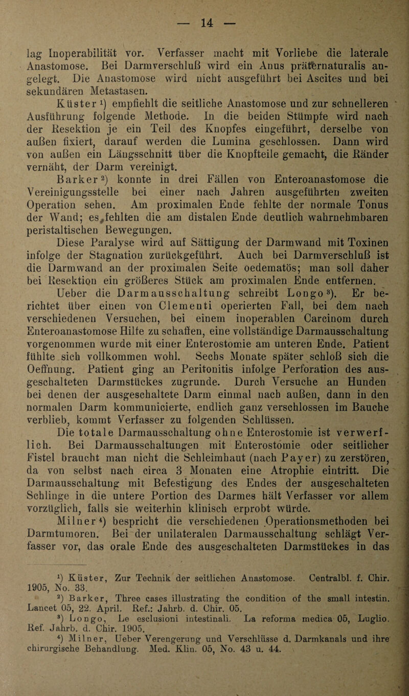 lag Inoperabilität vor. Verfasser macht mit Vorliebe die laterale Anastomose. Bei Darmverschluß wird ein Anus präternaturalis an¬ gelegt. Die Anastomose wird nicht ausgeführt bei Ascites und bei sekundären Metastasen. Küster !) empfiehlt die seitliche Anastomose und zur schnelleren Ausführung folgende Methode. In die beiden Stümpfe wird nach der Kesektion je ein Teil des Knopfes eingeführt, derselbe von außen fixiert, darauf werden die Lumina geschlossen. Dann wird von außen ein Längsschnitt über die Knopfteile gemacht, die Bänder vernäht, der Darm vereinigt. Bark er2) konnte in drei Fällen von Enteroanastomose die Vereinigungsstelle bei einer nach Jahren ausgeführten zweiten Operation sehen. Am proximalen Ende fehlte der normale Tonus der Wand; es^fehlten die am distalen Ende deutlich wahrnehmbaren peristaltischen Bewegungen. Diese Paralyse wird auf Sättigung der Darmwand mit Toxinen infolge der Stagnation zurückgeführt. Auch bei Darmverschluß ist die Darm wand an der proximalen Seite oedematös; man soll daher bei Kesektion ein größeres Stück am proximalen Ende entfernen. Ueber die Darmausschaltung schreibt Longo3). Er be¬ richtet über einen von Clementi operierten Fall, bei dem nach verschiedenen Versuchen, bei einem inoperablen Carcinom durch Enteroanastomose Hilfe zu schaffen, eine vollständige Darmausschaltung vorgenommen wurde mit einer Enterostomie am unteren Ende. Patient fühlte sich vollkommen wohl. Sechs Monate später schloß sich die Oeffnung. Patient ging an Peritonitis infolge Perforation des aus¬ geschalteten Darmstückes zugrunde. Durch Versuche an Hunden bei denen der ausgeschaltete Darm einmal nach außen, dann in den normalen Darm kommunicierte, endlich ganz verschlossen im Bauche verblieb, kommt Verfasser zu folgenden Schlüssen. Die totale Darmausschaltung ohne Enterostomie ist verwerf¬ lich. Bei Darmausschaltungen mit Enterostomie oder seitlicher Fistel braucht man nicht die Schleimhaut (nach Payer) zu zerstören, da von selbst nach circa 3 Monaten eine Atrophie eintritt. Die Darmausschaltung mit Befestigung des Endes der ausgeschalteten Schlinge in die untere Portion des Darmes hält Verfasser vor allem vorzüglich, falls sie weiterhin klinisch erprobt würde. Milner4) bespricht die verschiedenen Operationsmethoden bei Darmtumoren. Bei der unilateralen Darmausschaltung schlägt Ver¬ fasser vor, das orale Ende des ausgeschalteten Darmstückes in das *) Küster, Zur Technik der seitlichen Anastomose. Centralbl. f. Chir. 1905, No. 33. 2) Barker, Three cases illustrating the condition of the small intestin. Lancet 05, 22. April. Bef.: Jahrb. d. Chir. 05. 3) Longo, Le esclusioni intestinali. La reforma medica 05, Luglio. Bef. Jahrb. d. Chir. 1905. 4) Milner, Ueber Verengerung und Verschlüsse d. Darmkanals und ihre chirurgische Behandlung. Med. Klin. 05, No. 43 u. 44.