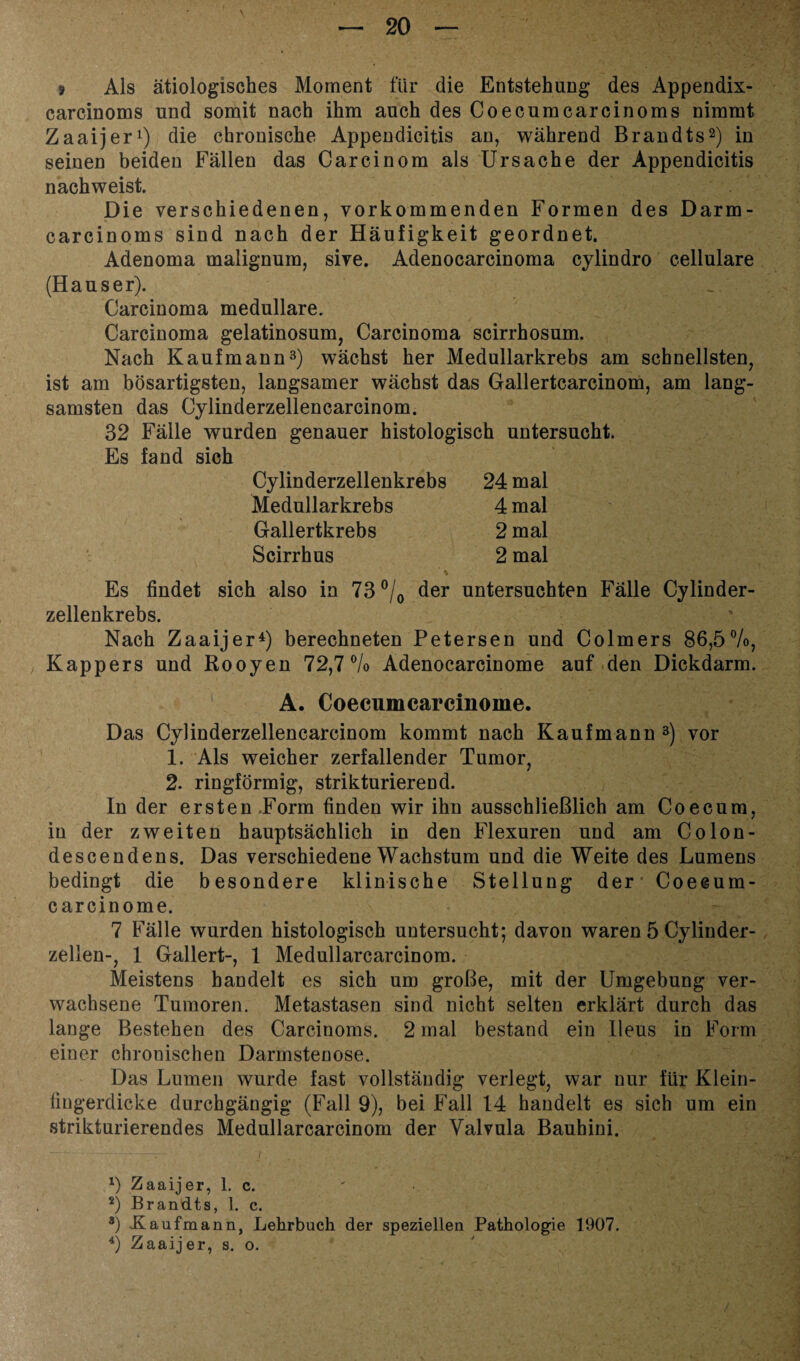 » Als ätiologisches Moment für die Entstehung des Appendix- carcinoms und somit nach ihm auch des Coecumcarcinoms nimmt Zaaijer1) die chronische Appendicitis an, während Brandts2) in seinen beiden Fällen das Carcinom als Ursache der Appendicitis nachweist. Die verschiedenen, vorkommenden Formen des Darm- carcinoms sind nach der Häufigkeit geordnet. Adenoma malignum, sive. Adenocarcinoma cylindro cellulare (Hauser). Carcinoma medulläre. Carcinoma gelatinosum, Carcinoma scirrhosum. Nach Kaufmann3) wächst her Medullarkrebs am schnellsten, ist am bösartigsten, langsamer wächst das Gallertcarcinom, am lang¬ samsten das Cylinderzellencarcinom. 32 Fälle wurden genauer histologisch untersucht. Es fand sich Cylinderzellenkrebs 24 mal Medullarkrebs 4 mal Gallertkrebs 2 mal Scirrhus 2 mal Es findet sich also in 73 °/0 der untersuchten Fälle Cylinder- zellenkrebs. Nach Zaaijer4) berechneten Petersen und Colmers 86,5%, Kappers und Rooyen 72,7% Adenocarcinome auf den Dickdarm. A. Coecumcarcinome. Das Cylinderzellencarcinom kommt nach Kaufmann 3) vor 1. Als weicher zerfallender Tumor, 2. ringförmig, strikturierend. In der ersten.Form finden wir ihn ausschließlich am Co ecu m, in der zweiten hauptsächlich in den Flexuren und am Co Ion- descendens. Das verschiedene Wachstum und die Weite des Lumens bedingt die besondere klinische Stellung der Coecum¬ carcinome. 7 Fälle wurden histologisch untersucht; davon waren 5 Cylinder- zellen-, 1 Gallert-, 1 Medullarcarcinom. Meistens bandelt es sich um große, mit der Umgebung ver¬ wachsene Tumoren. Metastasen sind nicht selten erklärt durch das lange Bestehen des Carcinoms. 2 mal bestand ein Ileus in Form einer chronischen Darmstenose. Das Lumen wurde fast vollständig verlegt, war nur für Klein- fingerdicke durchgängig (Fall 9), bei Fall 14 handelt es sich um ein strikturierendes Medullarcarcinom der Valvula Bauhini. 1) Zaaijer, 1. c. 2) Brandts, 1. c. 8) Kaufmann, Lehrbuch der speziellen Pathologie 1907.