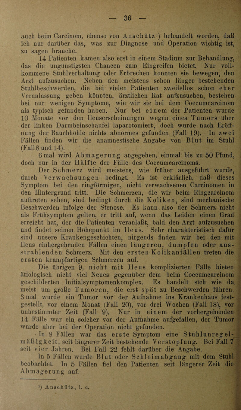 ' lA — 36 — auch beim Carcinom, ebenso von Anschütz1) behandelt worden, daß ich nur darüber das, was zur Diagnose und Operation wichtig ist, zu sagen brauche. ✓ 14 Patienten kamen also erst in einem Stadium zur Behandlung, das die ungünstigsten Chancen zum Eingreifen bietet. Nur voll¬ kommene Stuhlverhaltung oder Erbrechen konnten sie bewegen, den Arzt aufzusuchen. Neben den meistens schon länger bestehenden Stuhlbesckwerden, die bei vielen Patienten zweifellos schon eher Veranlassung geben könnten, ärztlichen Bat aufzusuchen, bestehen bei nur wenigen Symptome, wie wir sie bei dem Coecumcarcinom als typisch gefunden haben. Nur bei einem der Patienten wurde 10 Monate vor den Ileuserscheinungen wegen eines Tumors über der linken Darmbeinschaufei laparotomiert, doch wurde nach Eröff¬ nung der Bauchhöhle nichts abnormes gefunden (Fall 19). ln zwei Fällen finden wir die anamnestische Angabe von Blut im Stuhl (Fall8 und 14). 6mal wird Abmagerung angegeben, einmal bis zu 50 Pfund, doch nur in der Hälfte der Fälle des Coecumcarcinoms. Der .Schmerz wird meistens, wie früher ausgeführt wurde, durch Verwachsungen bedingt. Es ist erklärlich, daß dieses Symptom bei den ringförmigen, nicht verwachsenen Carcinomen in den Hintergrund tritt. Die Schmerzen, die wir beim Ringcarcinoni auftreten sehen, sind bedingt durch die Koliken, sind mechanische Beschwerden infolge der Stenose. Es kann. also der Schmerz nicht als Frühsymptom gelten, er tritt auf, wenn das Leiden einen Grad erreicht hat, der die Patienten veranlaßt, bald den Arzt aufzusuchen und findet seinen Höhepunkt im Ileus. Sehr charakteristisch dafür sind unsere Krankengeschichten, nirgends finden wir bei den mit Heus einhergehenden Fällen einen längeren, dumpfen oder aus¬ strahlenden Schmerz. Mit den ersten Kolikanfällen treten die ersten krampfartigen Schmerzen auf. Die übrigen 9, nicht mit Ileus komplizierten Fälle bieten ätiologisch nicht viel Neues gegenüber dem beim Coecumcarcinom geschilderten Iuitialsymptomenkomplex. Es handelt sich wie da. meist um große Tumoren, die erst spät zu Beschwerden führen. 3 mal wurde ein Tumor vor der Aufnahme ins Krankenhaus fest¬ gestellt, vor einem Monat (Fall 20), vor drei Wochen (Fall 18), vor unbestimmter Zeit (Fall 9). Nur in einem der vorhergehenden 14 Fälle war ein solcher vor der Aufnahme aufgefallen, der Tumor wurde aber bei der Operation nicht gefunden. •In 8 Fällen war das erste Symptom eine Stuhlunreg el- mäßigkeit, seit längerer Zeit bestehende Verstopfung. Bei Fall 7 seit vier Jahren. Bei Fall 22 fehlt darüber die Angabe. In 5 Fällen wurde Blut oder Schleimabgang mit dem Stuhl beobachtet, ln 5 Fällen fiel den Patienten seit längerer Zeit die Abmagerung auf.