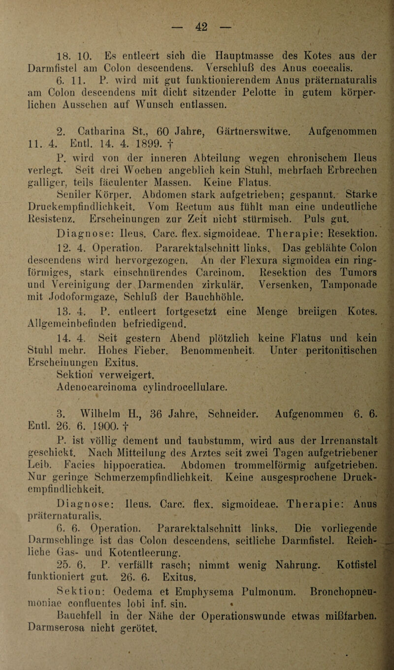 18. 10. Es entleert sich die Hauptmasse des Kotes aus der Darmfistel am Colon descendens. Verschluß des Anus coecalis. 6. 11. P. wird mit gut funktionierendem Anus präternaturalis am Colon descendens mit dicht sitzender Pelotte in gutem körper¬ lichen Aussehen auf Wunsch entlassen. 2. Catharina St., 60 Jahre, Gärtnerswitwe. Aufgenommen 11. 4. Entl. 14. 4. 1899. f P. wird von der inneren Abteilung wegen chronischem Ileus verlegt. Seit drei Wochen angeblich kein Stuhl, mehrfach Erbrechen galliger, teils fäculenter Massen. Keine Flatus. Seniler Körper. Abdomen stark aufgetrieben; gespannt. Starke Druckempfindlichkeit. Vom Rectum aus fühlt man eine undeutliche Resistenz. Erscheinungen zur Zeit nicht stürmisch. Puls gut. Diagnose: Ileus. Care. flex. sigmoideae. Therapie: Resektion. 12. 4. Operation. Pararektalschnitt links. Das geblähte Colon descendens wird hervorgezogen. An der Flexura sigmoidea ein ring¬ förmiges, stark einschnürendes Carcinom. Resektion des Tumors und Vereinigung der Darmenden zirkulär. Versenken, Tamponade mit Jodoformgaze, Schluß der Bauchhöhle. 13. 4. P. entleert fortgesetzt eine Menge breiigen Kotes. Allgemeinbefinden befriedigend. 14. 4. Seit gestern Abend plötzlich keine Flatus und kein Stuhl mehr. Hohes Fieber. Benommenheit. Unter peritonitischen Erscheinungen Exitus. Sektion verweigert. Adenocareinoma cylindrocellulare. 3. Wilhelm H., 36 Jahre, Schneider. Aufgenommeu 6. 6. Entl. 26. 6. 1900. f P. ist völlig dement und taubstumm, wird aus der Irrenanstalt geschickt. Nach Mitteilung des Arztes seit zwei Tagen aufgetriebener Leib. Facies hippocratica. Abdomen trommelförmig aufgetrieben. Nur geringe Schmerzempfindlichkeit. Keine ausgesprochene Druck¬ empfindlichkeit. Diagnose: Heus. Care. flex. sigmoideae. Therapie: Anus präternaturalis. 6. 6. Operation. Pararektalschnitt links. Die vorliegende Darmschlinge ist das Colon descendens, seitliche Darmfistel. Reich¬ liche Gas- und Kotentleerung. 25. 6. P. verfällt rasch; nimmt wenig Nahrung. Kotfistel funktioniert gut. 26. 6. Exitus. Sektion: Oedema et Emphysema Pulmonum. Bronchopneu- moniae confluentes lobi inf. sin. * Bauchfell in der Nähe der Operationswunde etwas mißfarben. Darmserosa nicht gerötet.