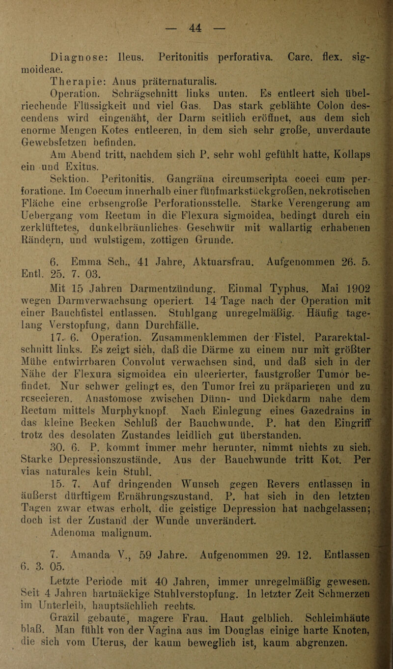 Diagnose: Ileus. Peritonitis perforativa. Care. flex. sig- moideae. Therapie: Anus präternaturalis. Operation. Sehrägschnitt links unten. Es entleert sich übel¬ riechende Flüssigkeit und viel Gas. Das stark geblähte Colon des- cendens wird eingenäht, der Darm seitlich eröffnet, aus dem sich enorme Mengen Kotes entleeren, in dem sich sehr große, unverdaute Gewebsfetzen befinden. Am Abend tritt, nachdem sich P. sehr wohl gefühlt hatte, Kollaps ein und Exitus. Sektion. Peritonitis. Gangräua circumscripta coeci cum per- foratione. Im Coecum innerhalb einer fünfmarkstückgroßen, nekrotischen Fläche eine erbsengroße Perforationsstelle. Starke Verengerung am Uebergang vom Rectum in die Flexura sigmoidea, bedingt durch ein zerklüftetes, dunkelbräunliches Geschwür mit wallartig erhabenen Rändern, und wulstigem, zottigen Grunde. 6. Emma Sch., 41 Jahre, Aktuarsfrau. Aufgenommen 26. 5. Entl. 25. 7. 03. Mit 15 Jahren Darmentzündung. Einmal Typhus. Mai 1902 wegen Darmverwachsung operiert. 14 Tage nach der Operation mit einer Bauchfistel entlassen. Stuhlgang unregelmäßig. Häufig tage¬ lang Verstopfung, dann Durchfälle. 17. 6. Operation. Zusammenklemmen der Fistel. Pararektal¬ schnitt links. Es zeigt sich, daß die Därme zu einem nur mit größter Mühe entwirrbaren Convolut verwachsen sind, und daß sich in der Nähe der Flexura sigmoidea ein ulcerierter, faustgroßer Tumor be¬ findet. Nur schwer gelingt es, den Tumor frei zu präparieren und zu resecieren. Anastomose zwischen Dünn- und Dickdarm nahe dem Rectum mittels Murphyknopf. Nach Einlegung eines Gazedrains in das kleine Becken Schluß der Bauchwunde. P. hat den Eingriff trotz des desolaten Zustandes leidlich gut Uberstanden. 30. 6. P. kommt immer mehr herunter, nimmt nichts zu sich. Starke Depressionszustände. Aus der Bauchwunde tritt Kot. Per vias naturales kein Stuhl. 15. 7. Auf dringenden Wunsch gegen Revers entlassen in äußerst dürftigem Ernährungszustand. P. hat sich in den letzten Tagen zwar etwas erholt, die geistige Depression hat nachgelassen; doch ist der Zustand der Wunde unverändert. Adenoma malignum. 7. Amanda V., 59 Jahre. Aufgenommen 29. 12. Entlassen 6. 3. 05. , Letzte Periode mit 40 Jahren, immer unregelmäßig gewesen. Seit 4 Jahren hartnäckige Stuhlverstopfung. In letzter Zeit Schmerzen im Unterleib, hauptsächlich rechts. Grazil gebaute, magere Frau. Haut gelblich. Schleimhäute blaß. Man fühlt von der Vagina aus im Douglas einige harte Knoten, die sich vom Uterus, der kaum beweglich ist kaum abgrenzen.