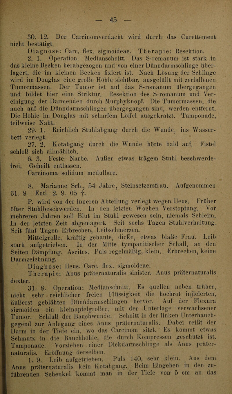 30. 12. Der Carciuomverdacht wird durch das Curettement nicht bestätigt. Diagnose: Care. flex. sigmoideae. Therapie: Resektion. 2. 1. Operation. Medianschnitt. Das S-romanum ist stark in das kleine Becken herabgezogen und von einer Dünndarmschlinge über¬ lagert, die im kleinen Becken fixiert ist. Nach Lösung der Schlinge wird im Douglas eine große Höhle sichtbar, ausgefüllt mit zerfallenen Tumormassen. Der Tumor ist auf das S-romanum übergegangen und bildet hier eine Striktur. Resektion des S-romanum und Ver¬ einigung der Darmenden durch Murphyknopf. Die Tumormassen, die auch auf die Dünndarmschlingen übergegangen sind, werden entfernt. Die Höhle im Douglas mit scharfem Löffel ausgekratzt. Tamponade, teilweise Naht. 29. 1. Reichlich Stuhlabgang durch die Wunde, ins Wasser¬ bett verlegt. 27. 2. Kotabgang durch die Wunde hörte bald auf. Fistel schloß sich allmählich. 6. 3. Feste Narbe. Außer etwas trägem Stuhl beschwerde¬ frei. Geheilt entlassen. Carcinoma solidum medulläre. .< 8. Marianne Sch., 54 Jahre, Steinsetzersfrau. Aufgenommen 31. 8. EntL 2. 9. 05 f. P. wird von der inneren Abteilung verlegt wegen Ileus. Früher öfter Stuhlbeschwerden, ln den letzten Wochen Verstopfung. Vor mehreren Jahren soll Blut im Stuhl gewesen sein, niemals Schleim. In der letzten Zeit abgemagert. Seit sechs Tagen Stuhlverhaltung. Seit fünf Tagen Erbrechen, Leibschmerzen. Mittelgroße, kräftig gebaute, dicke, etwas blaße Frau. Leib stark aufgetrieben. In der Mitte tympanitiseber Schall, an den Seiten Dämpfung. Ascites. Puls regelmäßig, klein. Erbrechen, keine Darmzeichnung. Diagnose: Ileus. Care. flex. sigmoideae. Therapie: Anus präteruaturalis sinister. Anus präternaturalis dexter. 31. 8. Operation: Medianschnitt. Es quellen neben trüber, nicht sehr reichlicher freien Flüssigkeit die hochrot injicierten, äußerst geblähten Dünndarmschlingen hervor. Auf der hlexura sigmoidea ein kleinapfelgroßer, mit der Unterlage verwachsener Tumor. Schluß der Bauchwunde. Schnitt in der linken Unterbauch¬ gegend zur Anlegung eines Anus präternaturalis. Dabei reißt der Darm in der Tiefe ein, wo das Carcinom sitzt. Es kommt etwas Schmutz in die Bauchhöhle, die durch Kompressen geschützt ist. Tamponade. Vorziehen einer Dickdarmschlinge als Anus prätei- naturalis. Eröffnung derselben. 1. 9. Leib aufgetrieben. Puls 140, sehr klein. Aus dem Anus präternaturalis kein Kotabgang. Beim Eingehen in den zu¬ führenden Schenkel kommt man in der Tiefe von 5 cm au das