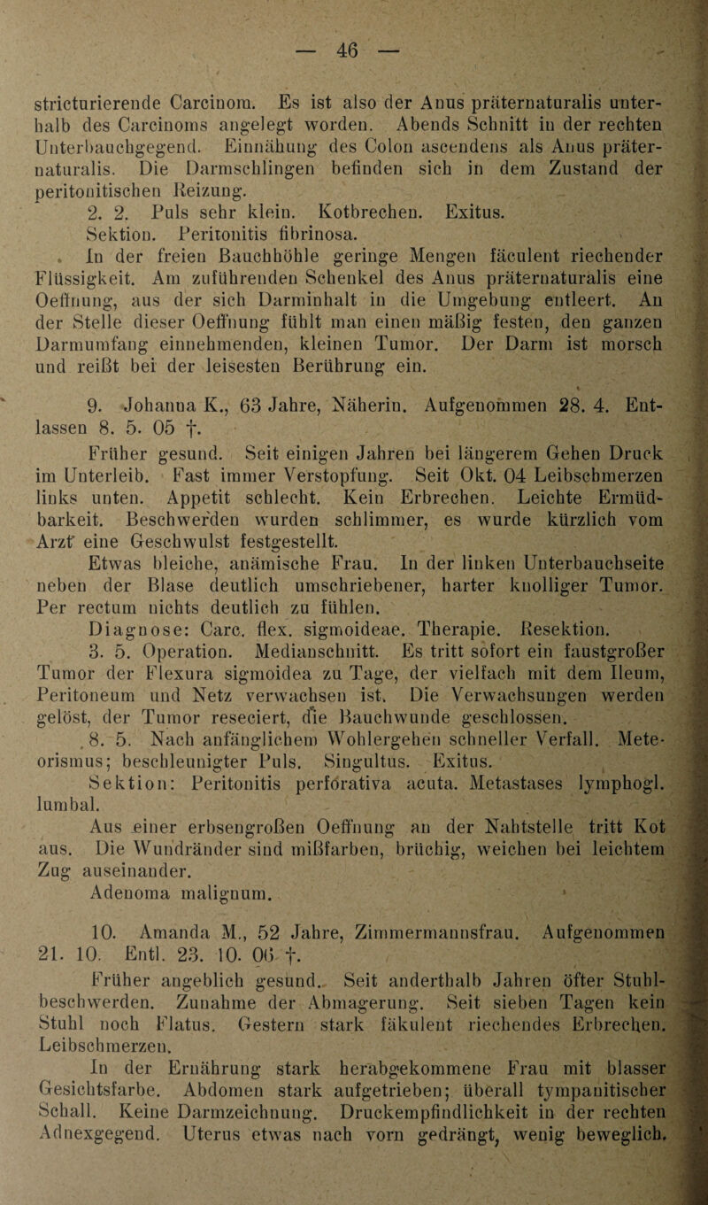 stricturierende Carciuom. Es ist also der Anns präternaturalis unter¬ halb des Carcinoms angelegt worden. Abends Schnitt in der rechten Unterbauchgegend. Einnähung des Colon ascendens als Anus präter- naturalis. Die Darmschlingen befinden sich in dem Zustand der peritonitischen Reizung. 2, 2. Puls sehr klein. Kotbrechen. Exitus. Sektion. Peritonitis fibrinosa. . ln der freien Bauchhöhle geringe Mengen fäculent riechender Flüssigkeit. Am zuführenden Schenkel des Anus präternaturalis eine Oeffnung, aus der sich Darminhalt in die Umgebung entleert. An der Stelle dieser Oeffnung fühlt man einen mäßig festen, den ganzen Darmumfang einnehmenden, kleinen Tumor. Der Darm ist morsch und reißt bei der leisesten Berührung ein. 9. Johanna K., 63 Jahre, Näherin. Aufgenommen 28. 4. Ent¬ lassen 8. 5. 05 f. Früher gesund. Seit einigen Jahren bei längerem Gehen Druck im Unterleib. Fast immer Verstopfung. Seit Okt. 04 Leibscbmerzen links unten. Appetit schlecht. Kein Erbrechen. Leichte Ermüd¬ barkeit. Beschwerden wurden schlimmer, es wurde kürzlich vom Arzt' eine Geschwulst festgestellt. Etwas bleiche, anämische Frau. In der linken Unterbauchseite neben der Blase deutlich umschriebener, harter knolliger Tumor. Per rectum nichts deutlich zu fühlen. Diagnose: Care. flex. sigmoideae. Therapie. Resektion. 3. 5. Operation. Medianschnitt. Es tritt sofort ein faustgroßer Tumor der Flexura sigmoidea zu Tage, der vielfach mit dem Ileum, Peritoneum und Netz verwachsen ist. Die Verwachsungen werden gelöst, der Tumor reseciert, die Bauchwunde geschlossen. . 8. 5. Nach anfänglichem Wohlergehen schneller Verfall. Mete¬ orismus; beschleunigter Puls. Singultus. Exitus. Sektion: Peritonitis perforativa acuta. Metastases lymphogl. lumbal. Aus einer erbsengroßen Oeffnung an der Nahtstelle tritt Kot aus. Die Wundränder sind mißfarben, brüchig, weichen bei leichtem Zug auseinander. Adeuoma malignum. 10. Amanda M., 52 Jahre, Zimmermannsfrau. Aufgenommen 21. 10. Entl. 23. 10. 06 f. ■ Früher angeblich gesund. Seit anderthalb Jahren öfter Stuhl¬ beschwerden. Zunahme der Abmagerung. Seit sieben Tagen kein Stuhl noch Flatus. Gestern stark fäkulent riechendes Erbrechen. Leibschmerzen. In der Ernährung stark herabgiekommene Frau mit blasser Gesichtsfarbe. Abdomen stark aufgetrieben; überall tympanitiseber Schall. Keine Darmzeichnung. Druckempfindlichkeit in der rechten Adnexgegend. Uterus etwas nach vorn gedrängt, wenig beweglich.