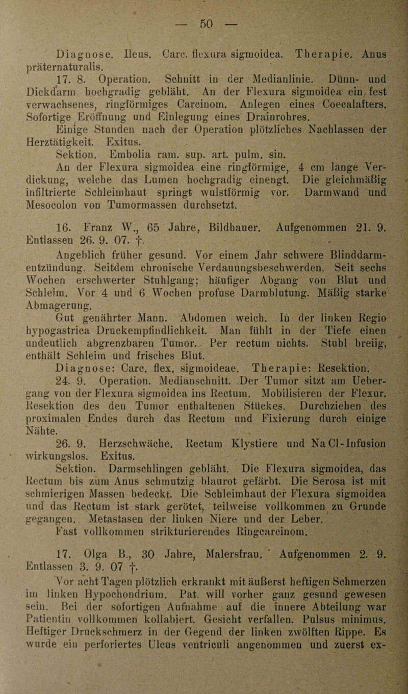 Diagnose. Ileus. Care, flexura sigmoidea. Therapie. Anus präternaturalis. 17. 8. Operation. Schnitt in der Medianlinie. Dünn- und Dickdarm hochgradig gebläht. An der Flexura sigmoidea ein fest verwachsenes, ringförmiges Carcinom. Anlegen eines Coecalafters. Sofortige Eröffnung und Einlegung eines Drainrohres. Einige Stunden nach der Operation plötzliches Nachlassen der Herztätigkeit. Exitus. Sektion. Embolia ram. sup. art. pulm. sin. An der Flexura sigmoidea eine ringförmige, 4 cm lange Ver¬ dickung, welche das Lumen hochgradig einengt. Die gleichmäßig infiltrierte Schleimhaut springt wulstförmig vor. Darmwand und Mesocolon von Tumormassen durchsetzt. 16. Franz W., 65 Jahre, Bildhauer. Aufgenommen 21. 9. Entlassen 26. 9. 07. f. Angeblich früher gesund. Vor einem Jahr schwere Blinddarm¬ entzündung. Seitdem chronische Verdauungsbesch werden. Seit sechs Wochen erschwerter Stuhlgang; häufiger Abgang von Blut und Schleim. Vor 4 und 6 Wochen profuse Darmblutung. Mäßig starke Abmagerung. Gut genährter Mann. Abdomen weich. In der linken Regio hjpogastrica Druckempfindlichkeit. Man fühlt in der Tiefe einen undeutlich abgrenzbaren Tumor. Per rectum nichts. Stuhl breiig, enthält Schleim und frisches Blut. Diagnose: Care, flex, sigmoideae. Therapie: Resektion. 24. 9. Operation. Medianschuitt. Der Tumor sitzt am Ueber- gang von der Flexura sigmoidea ins Rectum. Mobilisieren der Flexur. Resektion des den Tumor enthaltenen Stückes. Durchziehen des proximalen Endes durch das Rectum und Fixierung durch einige Nähte. 26. 9. Herzschwäche. Rectum Klystiere und Na CI-Infusion wirkungslos. Exitus. Sektion. Darmschlingen gebläht. Die Flexura sigmoidea, das Rectum bis zum Anus schmutzig blaurot gefärbt. Die Serosa ist mit schmierigen Massen bedeckt. Die Schleimhaut der Flexura sigmoidea und das Rectum ist stark gerötet, teilweise vollkommen zu Grunde gegangen. Metastasen der linken Niere und der Leber. Fast vollkommen strikturierendes Ringcarcinom. 17. Olga B., 30 Jahre, Malersfrau. ' Aufgenommen 2. 9. Entlassen 3. 9. 07 *j\ Vor acht Tagen plötzlich erkrankt mit äußerst heftigen Schmerzen im linken Hypochondrium. Pat. will vorher ganz gesund gewesen sein. Bei der sofortigen Aufnahme auf die innere Abteilung war Patientin vollkommen kollabiert. Gesicht verfallen. Pulsus minimus. Heftiger Druckschmerz in der Gegend der linken zwölften Rippe. Es wurde ein perforiertes Ulcus ventriculi angenommen und zuerst ex-