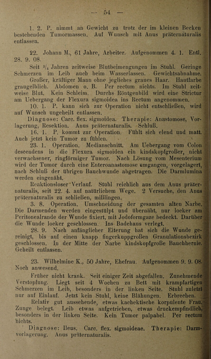 1. 2. P. nimmt an Gewicht zu trotz der im kleinen Becken bestehenden Tumormassen. Auf Wunsch mit Anus präternaturalis entlassen* 22. Johann M., 61 Jahre, Arbeiter. Aufgenommen 4. 1. Entl. 28. 9. 08. Seit 3U Jahren zeitweise Blutbeimengungen im Stuhl. Geringe Schmerzen im Leib auch beim Wasserlassen. Gewichtsabnahme. Großer, kräftiger Mann ohne jegliches graues Haar. Hautfarbe graugelblich. Abdomen o. B. Per rectum nichts. Im Stuhl zeit¬ weise Blut. Kein Schleim. Durchs Röntgenbild wird eine Strictur am Uebergang der Flexura sigmoidea ins Rectum angenommen. 10. 1. P. kann sich zur Operation nicht entschließen, wird auf Wunsch ungeheilt entlassen. Diagnose: Care. flex. sigmoidea. Therapie: Anastomose, Vor¬ lagerung, Resektion* Anus präternaturalis. Schluß. 16. 1. P. kommt zur Operation. Fühlt sich elend und matt. . Auch jetzt kein Tumor zu fühlen. - v 23. 1. Operation. Medianschnitt. Am Uebergang vom Colon descendens in die Flexura sigmoidea ein kindskopfgroßer, nicht verwachsener, ringförmiger Tumor. Nach Lösung vom Mesenterium wird der Tumor durch eine Enteroanastomose umgangen, vorgelagert, nach Schluß der übrigen Bauchwunde abgetragen. Die Darmlumina werden eingenäht. Reaktionsloser Verlauf. Stuhl reichlich aus dem Auus präter¬ naturalis, seit 22. 4. auf natürlichem Wege. 2 Versuche, den Anus präternaturalis zu schließen, mißlingen. 3. 8. Operation. Umschneidung der gesamten alten Narbe. Die Darmenden werden eingestülpt und übernäht, nur locker am Peritonealrande der Wunde fixiert, mit Jodoformgaze bedeckt. Darüber , die Wunde locker geschlossen. Ins Badehaus verlegt. 28. 9. Nach anfänglicher Eiterung hat sich die Wunde ge¬ reinigt, bis auf einen knapp fingerkuppgroßen Granulationsbezirk geschlossen. In der Mitte der Narbe kindskopfgroße Bauchhernie. Geheilt entlassen. 23. Wilhelmine K., 50 Jahre, Ehefrau. Aufgenommen 9. 9. 08. Noch anwesend. Früher nicht krank. Seit einiger Zeit abgefallen. Zunehmende Verstopfung. Liegt seit 4 Wochen zu Bett mit krampfartigen Schmerzen im Leib, besonders in der linken Seite. Stuhl zuletzt nur auf Einlauf. Jetzt kein Stuhl, keine Blähungen. Erbrechen. Relativ gut aussehende, etwas kachektische korpulente Frau. Zunge belegt. Leib etwas aufgetrieben, etwas druckempfindlich, besonders in der linken Seite. Kein Tumor palpabel. Per rectum nichts. Diagnose: Ileus. Care. flex. sigmoideae. Therapie: Darm- vorlagerung. Anus präternaturalis. S.