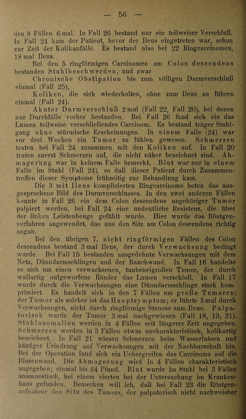 den 8 Fallen 6 mal. In Fall 26 bestand nur ein teilweiser Verschluß. In Fall 24 kam der Patient, bevor der Ileus eingetreten war, schon zur Zeit der Kolikanfälle. Es bestand also bei 22 Ringcarcinomen, 18 mal Ileus. Bei den 5 ringförmigen Carcinomen am Colon descendens bestanden Stuhlbeschwerden, und zwar Chronische Obstipation bis zum völligen Darmverschluß einmal (Fall 25), Koliken, die sich wiederholten, ohne zum Ileus zu führen einmal (Fall 24). Akuter Darm Verschluß 2mal (Fall 22, Fall 20), bei denen nur Durchfälle vorher bestanden. Bei Fall 26 fand sich ein das Lumen teilweise verschließendes Carcinom, Es bestand träger Stuhl¬ gang ohne stürmische Erscheinungen. In einem Falle (24) war vor drei Wochen ein Tumor zu fühlen gewesen. Schmerzen traten bei Fall 24 zusammen mit den Koliken auf. In Fall 20 traten zuerst Schmerzen auf, die nicht näher bezeichnet sind. Ab¬ magerung war in keinem Falle bemerkt. Blut warnurin einem Falle im Stuhl (Fall 24), so daß dieser Patient durch Zusammen¬ treffen dieser Symptome frühzeitig zur Behandlung kam. Die 3 mit Ileus komplicierten Ringcarcinome boten das aus¬ gesprochene Bild des Darmverschlusses. In den zwei anderen Fällen konnte in Fall 26 ein dem Colon descendens angehöriger Tumor palpiert werden, bei Fall 24 eine undeutliche Resistenz, die Uber der linken Leistenbeuge gefühlt wurde. Hier wurde das Röntgen¬ verfahren angewendet, das uns den Sitz am Colon descendens richtig an gab. Bei den übrigen 7, nicht ringförmigen Fällen des Colon descendens bestand 3 mal Ileus, der durch Verwachsung bedingt wurde. Bei Fall 15 bestanden ausgedehnte Verwachsungen mit dem Netz, Dünndarmschlingen und der Bauch wand. In Fall 16 handelte es sich um einen verwachsenen, taubeneigroßen Tumor, der durch wallartig aufgeworfene Ränder das Lumen verschloß, ln Fall 17 wurde durch die Verwachsungen eine Dünndarmschlinge stark kom¬ primiert. Es handelt sich in den 7 Fällen um große Tumoren; der Tumor als solcher ist das Hau ptsy m ptom; er führte 3 mal durch Verwachsungen, nicht durch ringförmige Stenose zum Ileus. Palpa- torisch wurde der Tumor 3 mal nachgewdesen (Fall 18, 19, 21). Stuhlanomalien werden in 4 Fällen seit längerer Zeit angegeben. Schmerzen werden in 3 Fällen etwas uncharakteristisch, kolikartig bezeichnet. In Fall 21 wiesen Schmerzen beim Wasserlassen und häufiger Urindrang auf Verwachsungen mit der Nachbarschaft hin. Bei der Operation fand sich ein Uebergreifen des Carcinoms auf die Bl äsen wand. Die Abmagerung wird in 4 Fällen charakteristisch angegeben; einmal bis 24 Pfund. Blut wurde im Stuhl bei 3 Fällen anamnestisch, bei einem vierten bei der Untersuchung im Kranken¬ haus gefunden. Bemerken will ich, daß bei Fall 23 die Röntgen¬ aufnahme den Sitz des Tumors der palpatorisch nicht nachweisbar